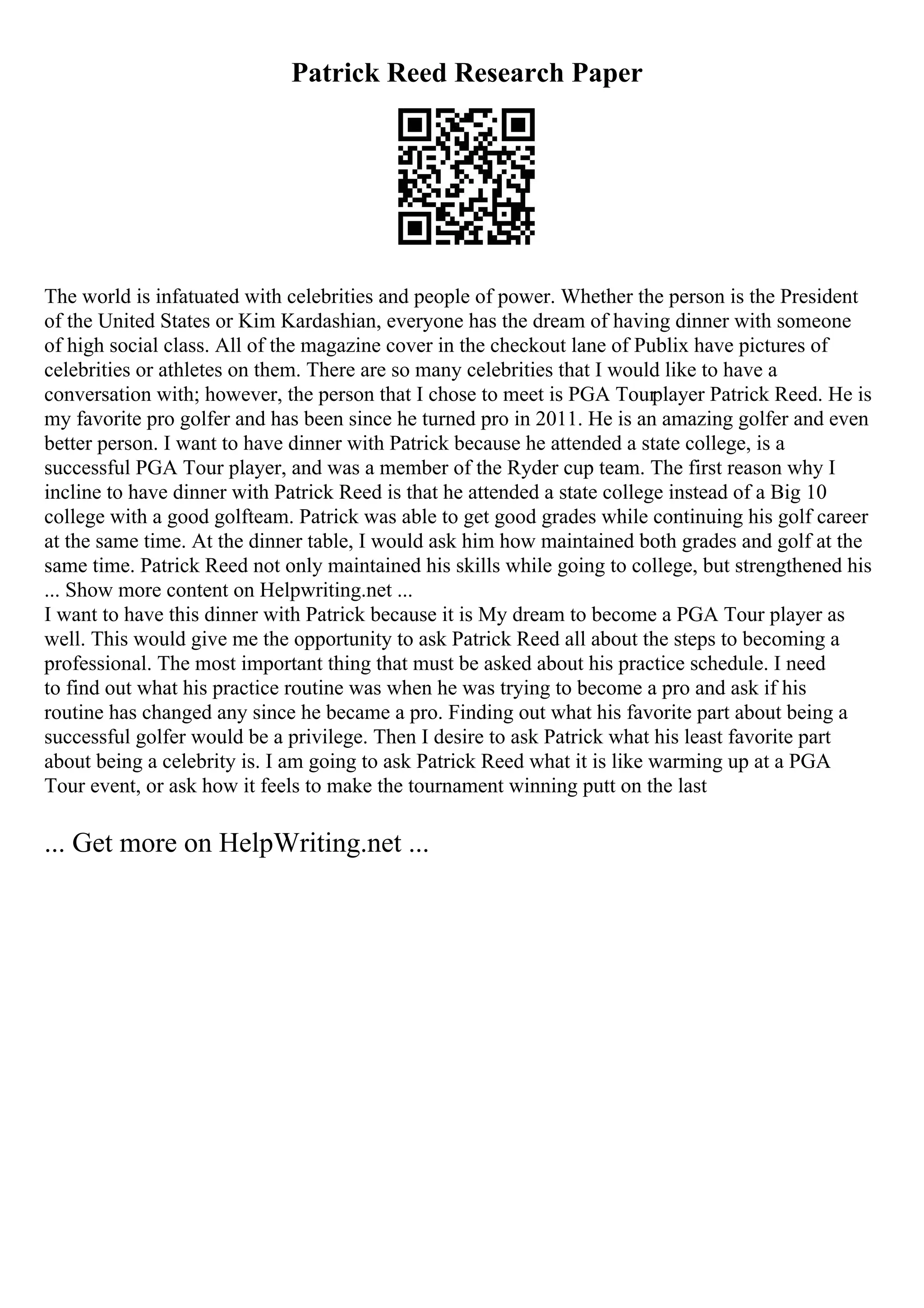 Patrick Reed Research Paper
The world is infatuated with celebrities and people of power. Whether the person is the President
of the United States or Kim Kardashian, everyone has the dream of having dinner with someone
of high social class. All of the magazine cover in the checkout lane of Publix have pictures of
celebrities or athletes on them. There are so many celebrities that I would like to have a
conversation with; however, the person that I chose to meet is PGA Tourplayer Patrick Reed. He is
my favorite pro golfer and has been since he turned pro in 2011. He is an amazing golfer and even
better person. I want to have dinner with Patrick because he attended a state college, is a
successful PGA Tour player, and was a member of the Ryder cup team. The first reason why I
incline to have dinner with Patrick Reed is that he attended a state college instead of a Big 10
college with a good golfteam. Patrick was able to get good grades while continuing his golf career
at the same time. At the dinner table, I would ask him how maintained both grades and golf at the
same time. Patrick Reed not only maintained his skills while going to college, but strengthened his
... Show more content on Helpwriting.net ...
I want to have this dinner with Patrick because it is My dream to become a PGA Tour player as
well. This would give me the opportunity to ask Patrick Reed all about the steps to becoming a
professional. The most important thing that must be asked about his practice schedule. I need
to find out what his practice routine was when he was trying to become a pro and ask if his
routine has changed any since he became a pro. Finding out what his favorite part about being a
successful golfer would be a privilege. Then I desire to ask Patrick what his least favorite part
about being a celebrity is. I am going to ask Patrick Reed what it is like warming up at a PGA
Tour event, or ask how it feels to make the tournament winning putt on the last
... Get more on HelpWriting.net ...
 
