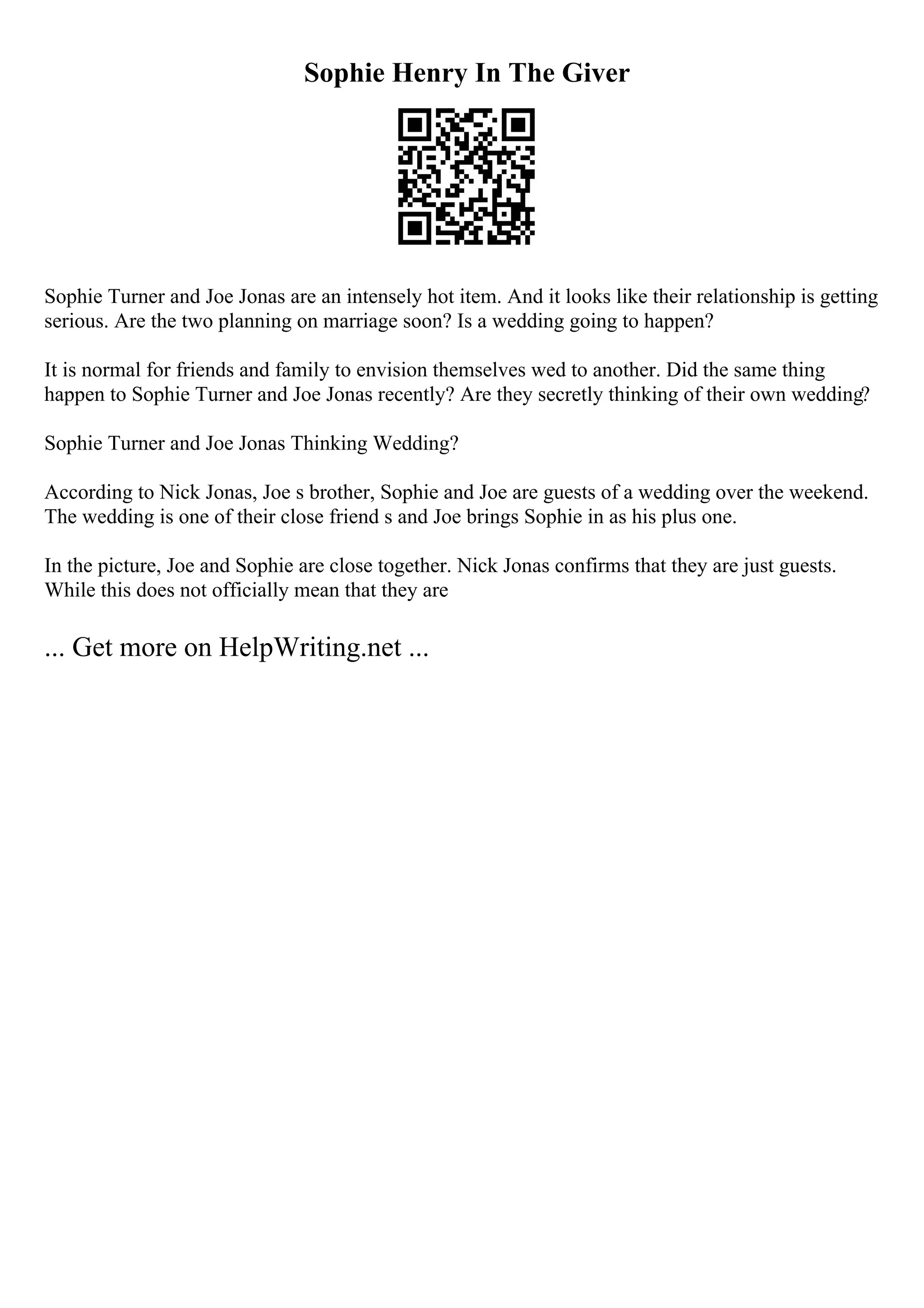 Sophie Henry In The Giver
Sophie Turner and Joe Jonas are an intensely hot item. And it looks like their relationship is getting
serious. Are the two planning on marriage soon? Is a wedding going to happen?
It is normal for friends and family to envision themselves wed to another. Did the same thing
happen to Sophie Turner and Joe Jonas recently? Are they secretly thinking of their own wedding?
Sophie Turner and Joe Jonas Thinking Wedding?
According to Nick Jonas, Joe s brother, Sophie and Joe are guests of a wedding over the weekend.
The wedding is one of their close friend s and Joe brings Sophie in as his plus one.
In the picture, Joe and Sophie are close together. Nick Jonas confirms that they are just guests.
While this does not officially mean that they are
... Get more on HelpWriting.net ...
 