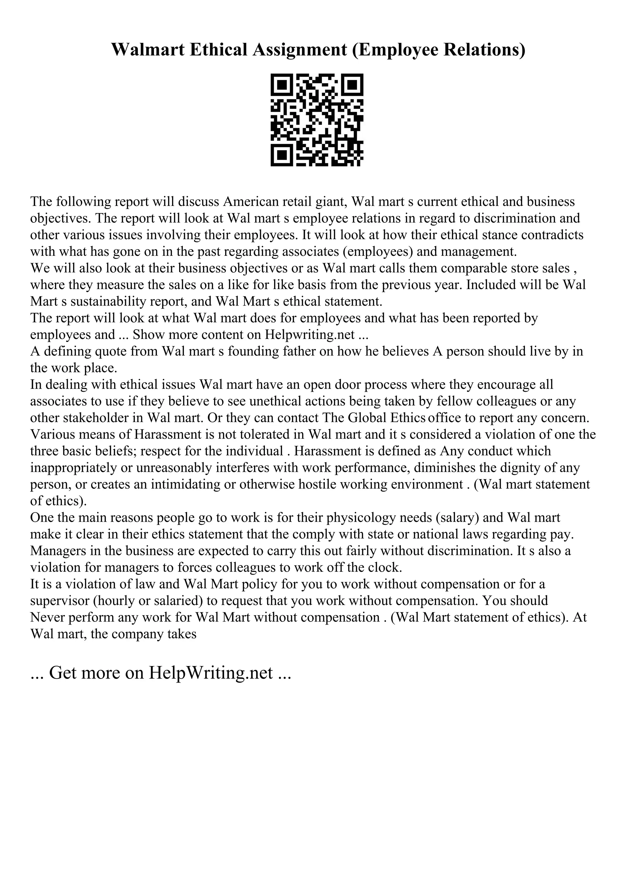 Walmart Ethical Assignment (Employee Relations)
The following report will discuss American retail giant, Wal mart s current ethical and business
objectives. The report will look at Wal mart s employee relations in regard to discrimination and
other various issues involving their employees. It will look at how their ethical stance contradicts
with what has gone on in the past regarding associates (employees) and management.
We will also look at their business objectives or as Wal mart calls them comparable store sales ,
where they measure the sales on a like for like basis from the previous year. Included will be Wal
Mart s sustainability report, and Wal Mart s ethical statement.
The report will look at what Wal mart does for employees and what has been reported by
employees and ... Show more content on Helpwriting.net ...
A defining quote from Wal mart s founding father on how he believes A person should live by in
the work place.
In dealing with ethical issues Wal mart have an open door process where they encourage all
associates to use if they believe to see unethical actions being taken by fellow colleagues or any
other stakeholder in Wal mart. Or they can contact The Global Ethicsoffice to report any concern.
Various means of Harassment is not tolerated in Wal mart and it s considered a violation of one the
three basic beliefs; respect for the individual . Harassment is defined as Any conduct which
inappropriately or unreasonably interferes with work performance, diminishes the dignity of any
person, or creates an intimidating or otherwise hostile working environment . (Wal mart statement
of ethics).
One the main reasons people go to work is for their physicology needs (salary) and Wal mart
make it clear in their ethics statement that the comply with state or national laws regarding pay.
Managers in the business are expected to carry this out fairly without discrimination. It s also a
violation for managers to forces colleagues to work off the clock.
It is a violation of law and Wal Mart policy for you to work without compensation or for a
supervisor (hourly or salaried) to request that you work without compensation. You should
Never perform any work for Wal Mart without compensation . (Wal Mart statement of ethics). At
Wal mart, the company takes
... Get more on HelpWriting.net ...
 