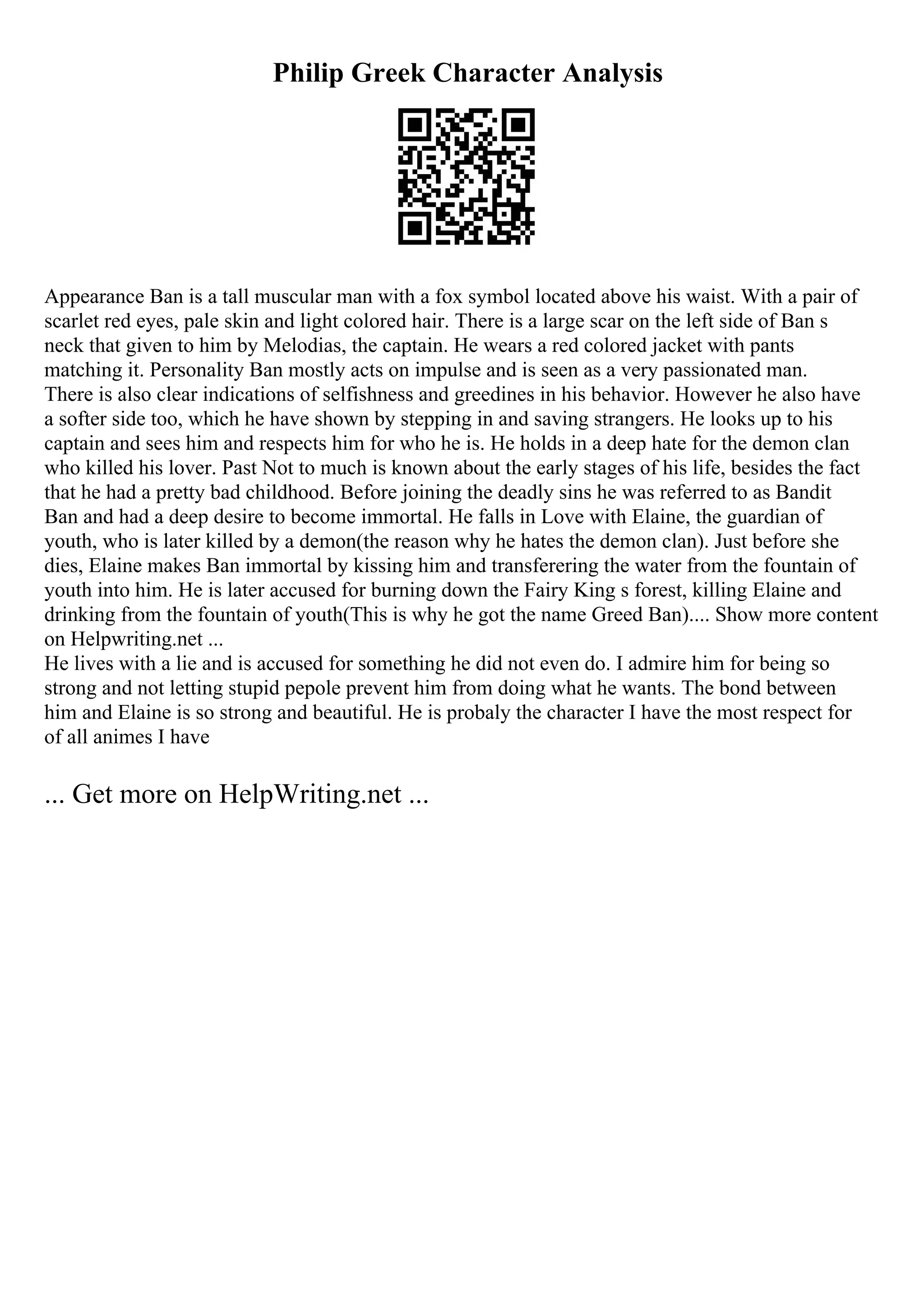 Philip Greek Character Analysis
Appearance Ban is a tall muscular man with a fox symbol located above his waist. With a pair of
scarlet red eyes, pale skin and light colored hair. There is a large scar on the left side of Ban s
neck that given to him by Melodias, the captain. He wears a red colored jacket with pants
matching it. Personality Ban mostly acts on impulse and is seen as a very passionated man.
There is also clear indications of selfishness and greedines in his behavior. However he also have
a softer side too, which he have shown by stepping in and saving strangers. He looks up to his
captain and sees him and respects him for who he is. He holds in a deep hate for the demon clan
who killed his lover. Past Not to much is known about the early stages of his life, besides the fact
that he had a pretty bad childhood. Before joining the deadly sins he was referred to as Bandit
Ban and had a deep desire to become immortal. He falls in Love with Elaine, the guardian of
youth, who is later killed by a demon(the reason why he hates the demon clan). Just before she
dies, Elaine makes Ban immortal by kissing him and transferering the water from the fountain of
youth into him. He is later accused for burning down the Fairy King s forest, killing Elaine and
drinking from the fountain of youth(This is why he got the name Greed Ban).... Show more content
on Helpwriting.net ...
He lives with a lie and is accused for something he did not even do. I admire him for being so
strong and not letting stupid pepole prevent him from doing what he wants. The bond between
him and Elaine is so strong and beautiful. He is probaly the character I have the most respect for
of all animes I have
... Get more on HelpWriting.net ...
 