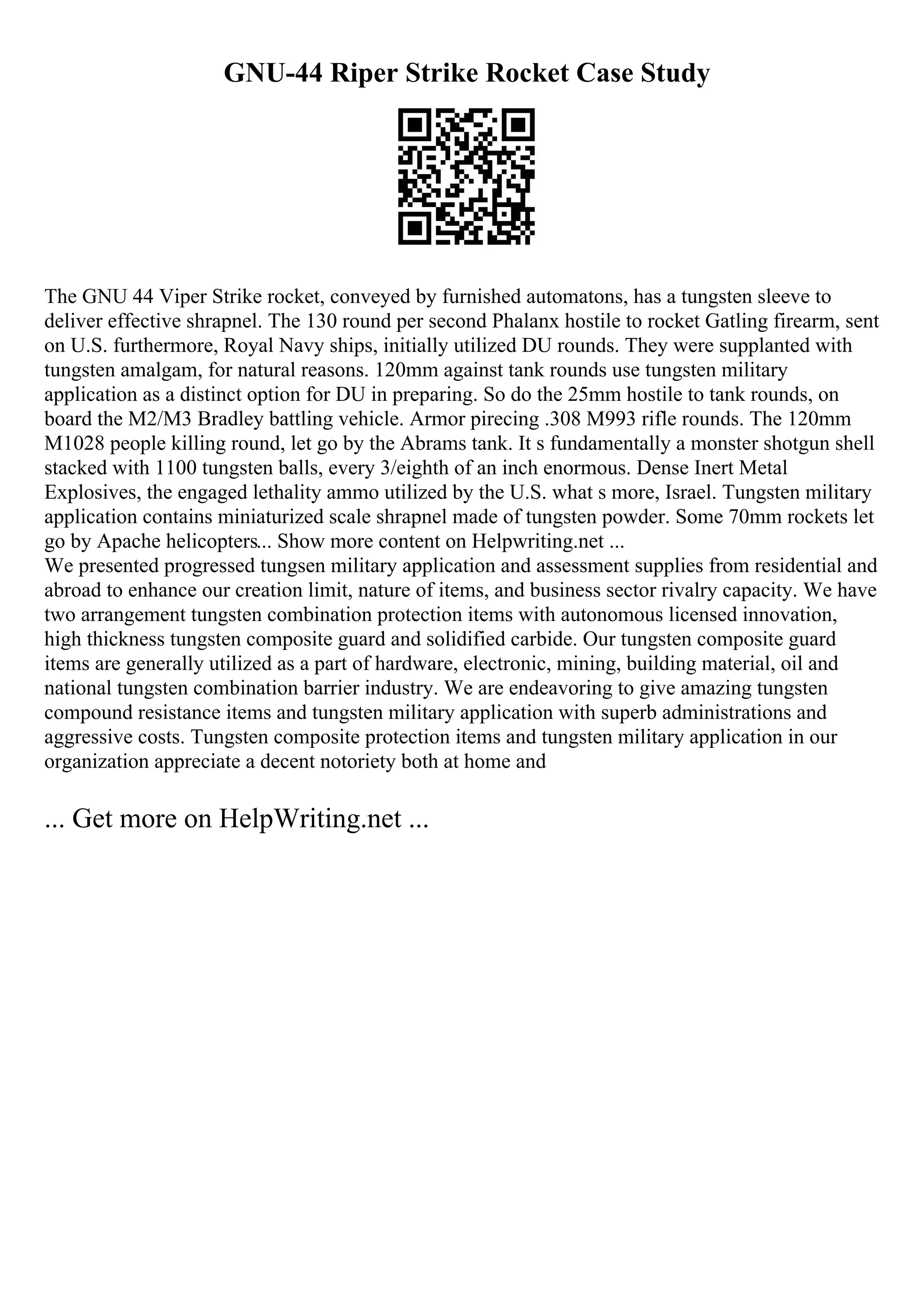 GNU-44 Riper Strike Rocket Case Study
The GNU 44 Viper Strike rocket, conveyed by furnished automatons, has a tungsten sleeve to
deliver effective shrapnel. The 130 round per second Phalanx hostile to rocket Gatling firearm, sent
on U.S. furthermore, Royal Navy ships, initially utilized DU rounds. They were supplanted with
tungsten amalgam, for natural reasons. 120mm against tank rounds use tungsten military
application as a distinct option for DU in preparing. So do the 25mm hostile to tank rounds, on
board the M2/M3 Bradley battling vehicle. Armor pirecing .308 M993 rifle rounds. The 120mm
M1028 people killing round, let go by the Abrams tank. It s fundamentally a monster shotgun shell
stacked with 1100 tungsten balls, every 3/eighth of an inch enormous. Dense Inert Metal
Explosives, the engaged lethality ammo utilized by the U.S. what s more, Israel. Tungsten military
application contains miniaturized scale shrapnel made of tungsten powder. Some 70mm rockets let
go by Apache helicopters... Show more content on Helpwriting.net ...
We presented progressed tungsen military application and assessment supplies from residential and
abroad to enhance our creation limit, nature of items, and business sector rivalry capacity. We have
two arrangement tungsten combination protection items with autonomous licensed innovation,
high thickness tungsten composite guard and solidified carbide. Our tungsten composite guard
items are generally utilized as a part of hardware, electronic, mining, building material, oil and
national tungsten combination barrier industry. We are endeavoring to give amazing tungsten
compound resistance items and tungsten military application with superb administrations and
aggressive costs. Tungsten composite protection items and tungsten military application in our
organization appreciate a decent notoriety both at home and
... Get more on HelpWriting.net ...
 