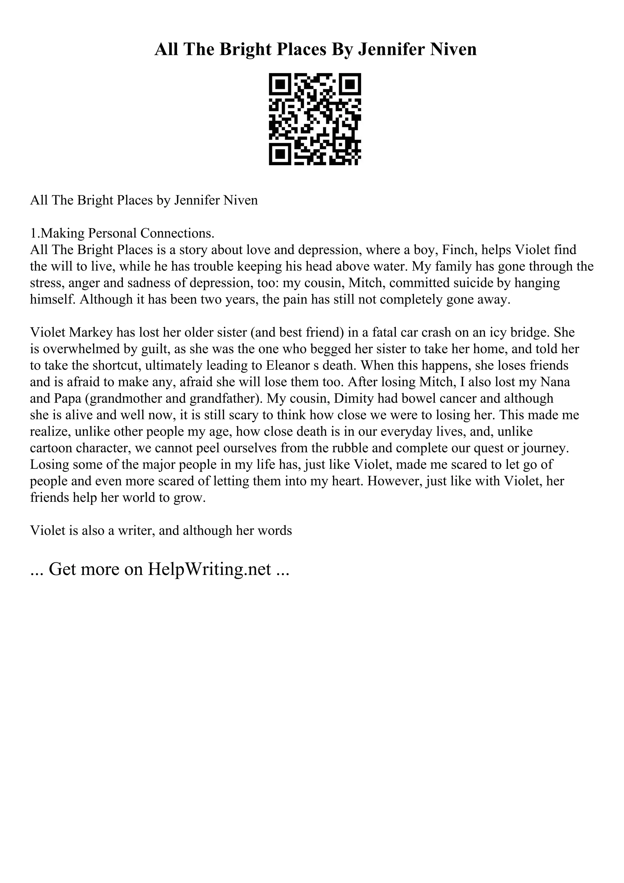 All The Bright Places By Jennifer Niven
All The Bright Places by Jennifer Niven
1.Making Personal Connections.
All The Bright Places is a story about love and depression, where a boy, Finch, helps Violet find
the will to live, while he has trouble keeping his head above water. My family has gone through the
stress, anger and sadness of depression, too: my cousin, Mitch, committed suicide by hanging
himself. Although it has been two years, the pain has still not completely gone away.
Violet Markey has lost her older sister (and best friend) in a fatal car crash on an icy bridge. She
is overwhelmed by guilt, as she was the one who begged her sister to take her home, and told her
to take the shortcut, ultimately leading to Eleanor s death. When this happens, she loses friends
and is afraid to make any, afraid she will lose them too. After losing Mitch, I also lost my Nana
and Papa (grandmother and grandfather). My cousin, Dimity had bowel cancer and although
she is alive and well now, it is still scary to think how close we were to losing her. This made me
realize, unlike other people my age, how close death is in our everyday lives, and, unlike
cartoon character, we cannot peel ourselves from the rubble and complete our quest or journey.
Losing some of the major people in my life has, just like Violet, made me scared to let go of
people and even more scared of letting them into my heart. However, just like with Violet, her
friends help her world to grow.
Violet is also a writer, and although her words
... Get more on HelpWriting.net ...
 