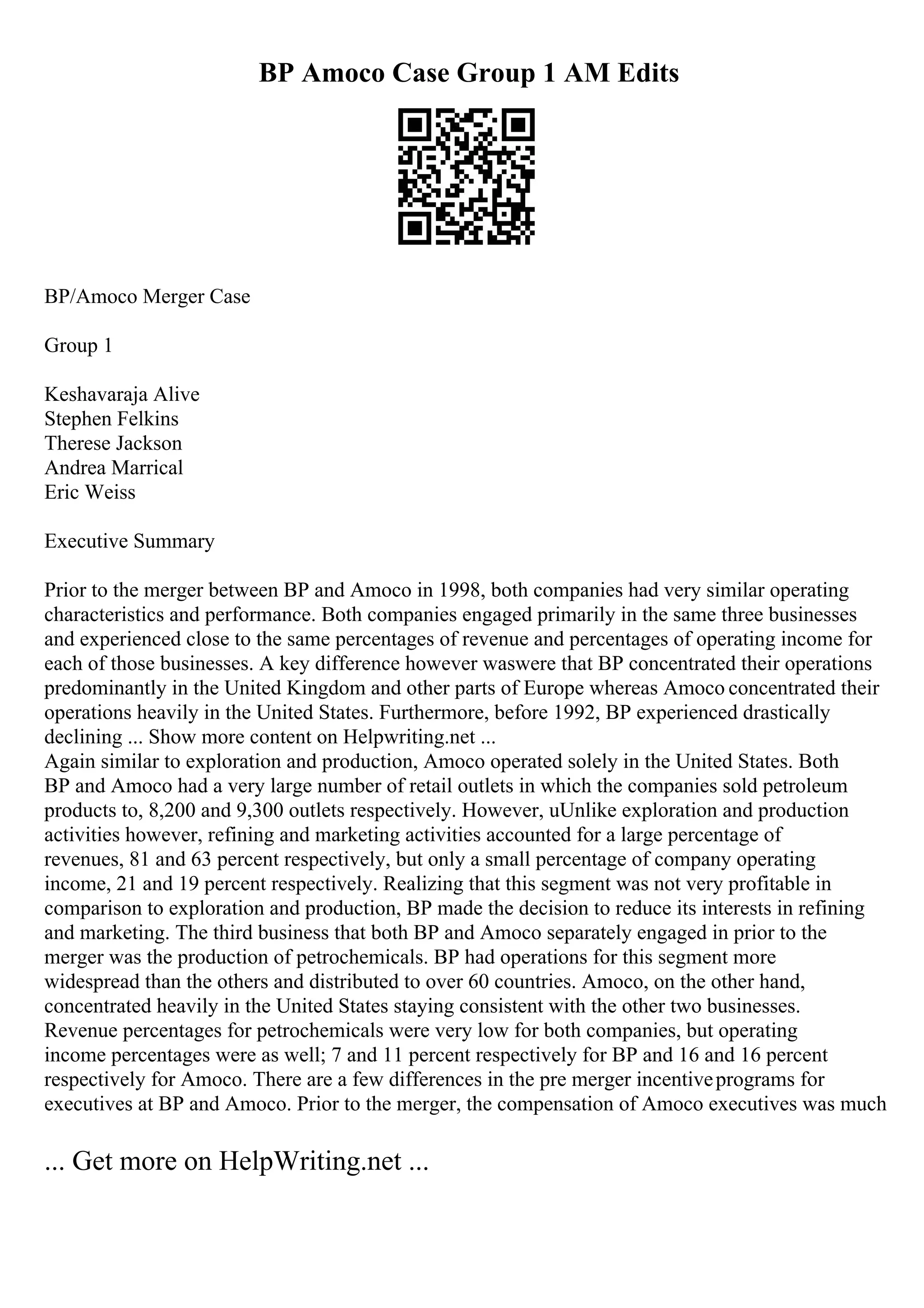 BP Amoco Case Group 1 AM Edits
BP/Amoco Merger Case
Group 1
Keshavaraja Alive
Stephen Felkins
Therese Jackson
Andrea Marrical
Eric Weiss
Executive Summary
Prior to the merger between BP and Amoco in 1998, both companies had very similar operating
characteristics and performance. Both companies engaged primarily in the same three businesses
and experienced close to the same percentages of revenue and percentages of operating income for
each of those businesses. A key difference however waswere that BP concentrated their operations
predominantly in the United Kingdom and other parts of Europe whereas Amoco concentrated their
operations heavily in the United States. Furthermore, before 1992, BP experienced drastically
declining ... Show more content on Helpwriting.net ...
Again similar to exploration and production, Amoco operated solely in the United States. Both
BP and Amoco had a very large number of retail outlets in which the companies sold petroleum
products to, 8,200 and 9,300 outlets respectively. However, uUnlike exploration and production
activities however, refining and marketing activities accounted for a large percentage of
revenues, 81 and 63 percent respectively, but only a small percentage of company operating
income, 21 and 19 percent respectively. Realizing that this segment was not very profitable in
comparison to exploration and production, BP made the decision to reduce its interests in refining
and marketing. The third business that both BP and Amoco separately engaged in prior to the
merger was the production of petrochemicals. BP had operations for this segment more
widespread than the others and distributed to over 60 countries. Amoco, on the other hand,
concentrated heavily in the United States staying consistent with the other two businesses.
Revenue percentages for petrochemicals were very low for both companies, but operating
income percentages were as well; 7 and 11 percent respectively for BP and 16 and 16 percent
respectively for Amoco. There are a few differences in the pre merger incentiveprograms for
executives at BP and Amoco. Prior to the merger, the compensation of Amoco executives was much
... Get more on HelpWriting.net ...
 