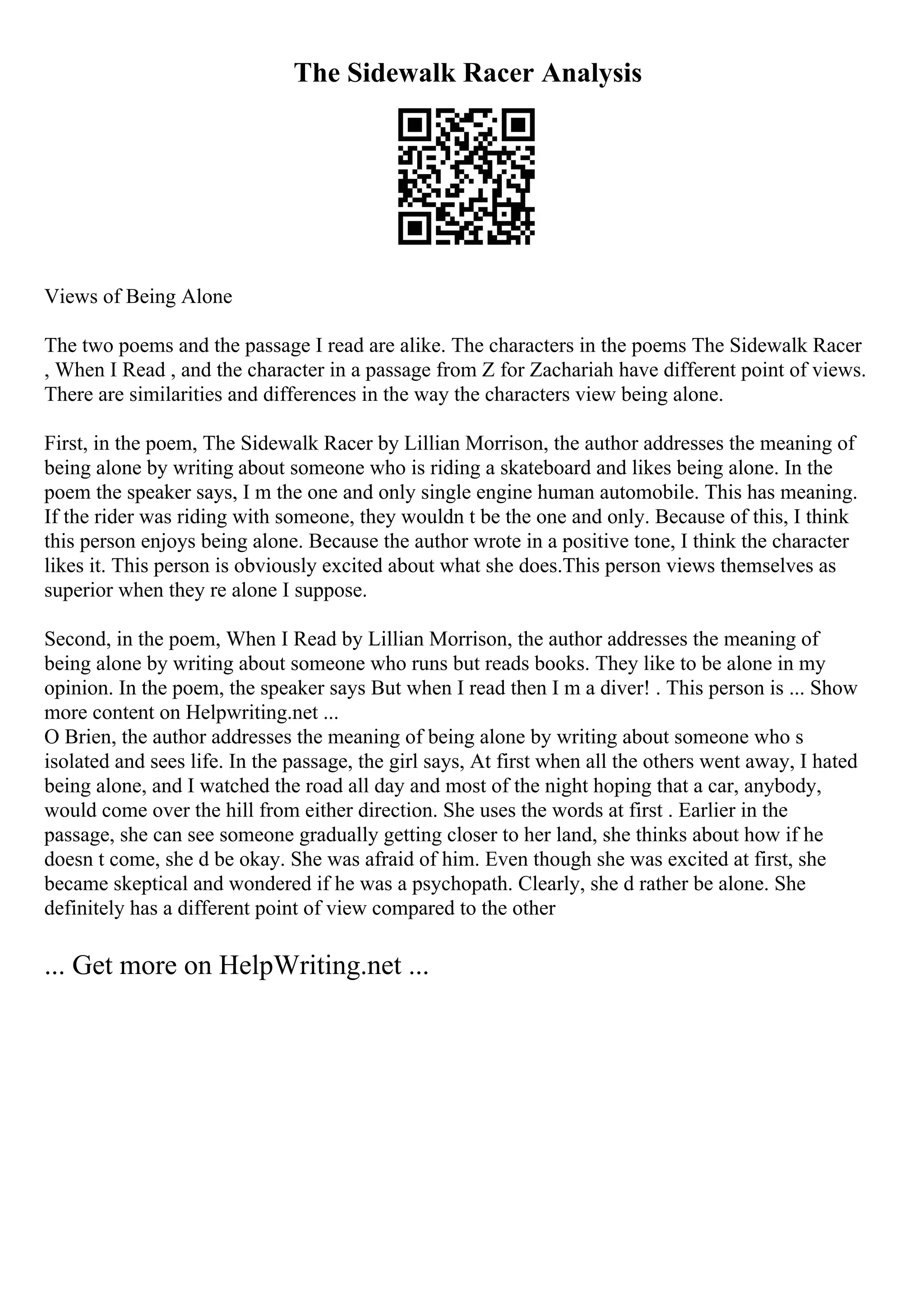 The Sidewalk Racer Analysis
Views of Being Alone
The two poems and the passage I read are alike. The characters in the poems The Sidewalk Racer
, When I Read , and the character in a passage from Z for Zachariah have different point of views.
There are similarities and differences in the way the characters view being alone.
First, in the poem, The Sidewalk Racer by Lillian Morrison, the author addresses the meaning of
being alone by writing about someone who is riding a skateboard and likes being alone. In the
poem the speaker says, I m the one and only single engine human automobile. This has meaning.
If the rider was riding with someone, they wouldn t be the one and only. Because of this, I think
this person enjoys being alone. Because the author wrote in a positive tone, I think the character
likes it. This person is obviously excited about what she does.This person views themselves as
superior when they re alone I suppose.
Second, in the poem, When I Read by Lillian Morrison, the author addresses the meaning of
being alone by writing about someone who runs but reads books. They like to be alone in my
opinion. In the poem, the speaker says But when I read then I m a diver! . This person is ... Show
more content on Helpwriting.net ...
O Brien, the author addresses the meaning of being alone by writing about someone who s
isolated and sees life. In the passage, the girl says, At first when all the others went away, I hated
being alone, and I watched the road all day and most of the night hoping that a car, anybody,
would come over the hill from either direction. She uses the words at first . Earlier in the
passage, she can see someone gradually getting closer to her land, she thinks about how if he
doesn t come, she d be okay. She was afraid of him. Even though she was excited at first, she
became skeptical and wondered if he was a psychopath. Clearly, she d rather be alone. She
definitely has a different point of view compared to the other
... Get more on HelpWriting.net ...
 