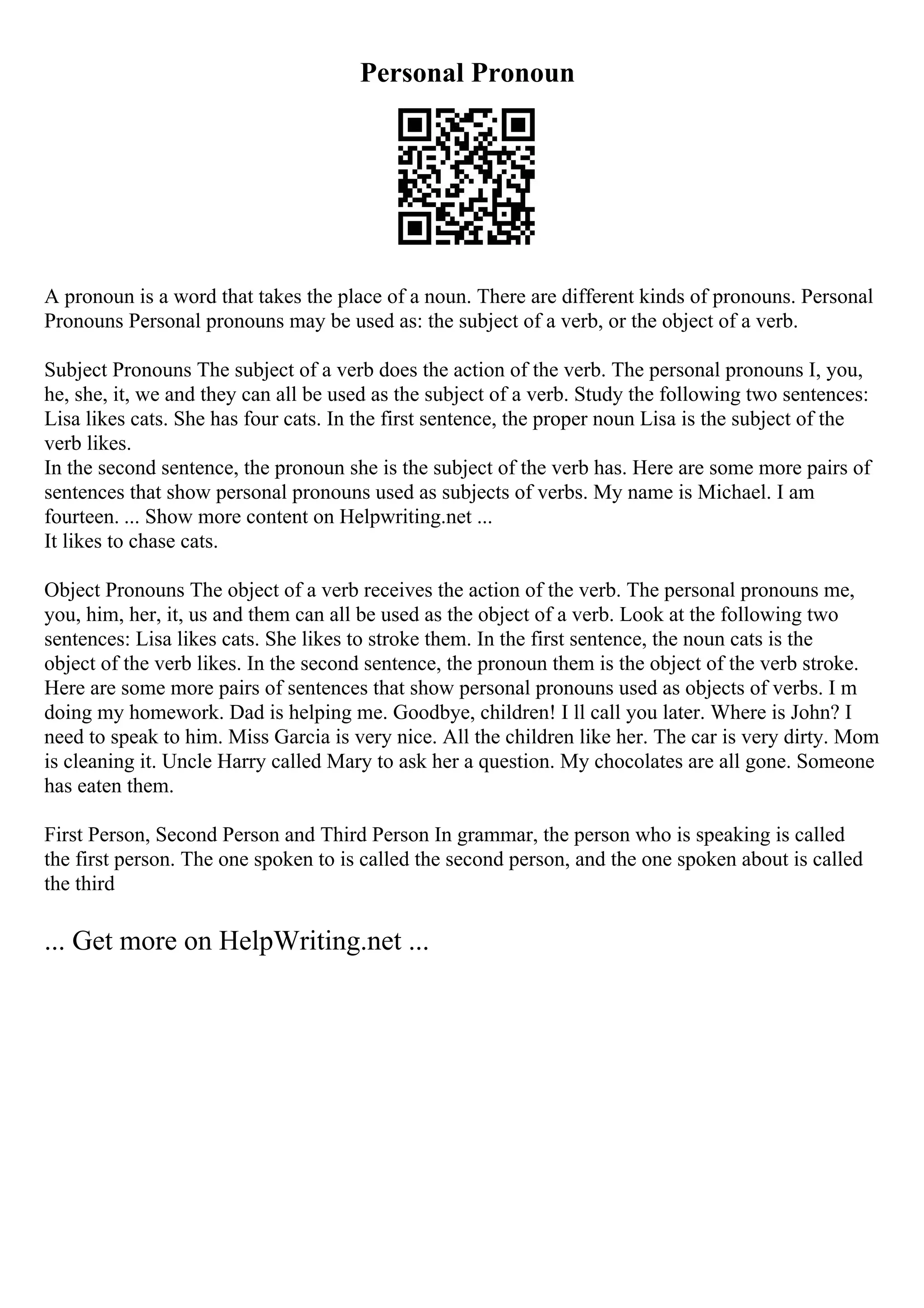 Personal Pronoun
A pronoun is a word that takes the place of a noun. There are different kinds of pronouns. Personal
Pronouns Personal pronouns may be used as: the subject of a verb, or the object of a verb.
Subject Pronouns The subject of a verb does the action of the verb. The personal pronouns I, you,
he, she, it, we and they can all be used as the subject of a verb. Study the following two sentences:
Lisa likes cats. She has four cats. In the first sentence, the proper noun Lisa is the subject of the
verb likes.
In the second sentence, the pronoun she is the subject of the verb has. Here are some more pairs of
sentences that show personal pronouns used as subjects of verbs. My name is Michael. I am
fourteen. ... Show more content on Helpwriting.net ...
It likes to chase cats.
Object Pronouns The object of a verb receives the action of the verb. The personal pronouns me,
you, him, her, it, us and them can all be used as the object of a verb. Look at the following two
sentences: Lisa likes cats. She likes to stroke them. In the first sentence, the noun cats is the
object of the verb likes. In the second sentence, the pronoun them is the object of the verb stroke.
Here are some more pairs of sentences that show personal pronouns used as objects of verbs. I m
doing my homework. Dad is helping me. Goodbye, children! I ll call you later. Where is John? I
need to speak to him. Miss Garcia is very nice. All the children like her. The car is very dirty. Mom
is cleaning it. Uncle Harry called Mary to ask her a question. My chocolates are all gone. Someone
has eaten them.
First Person, Second Person and Third Person In grammar, the person who is speaking is called
the first person. The one spoken to is called the second person, and the one spoken about is called
the third
... Get more on HelpWriting.net ...
 
