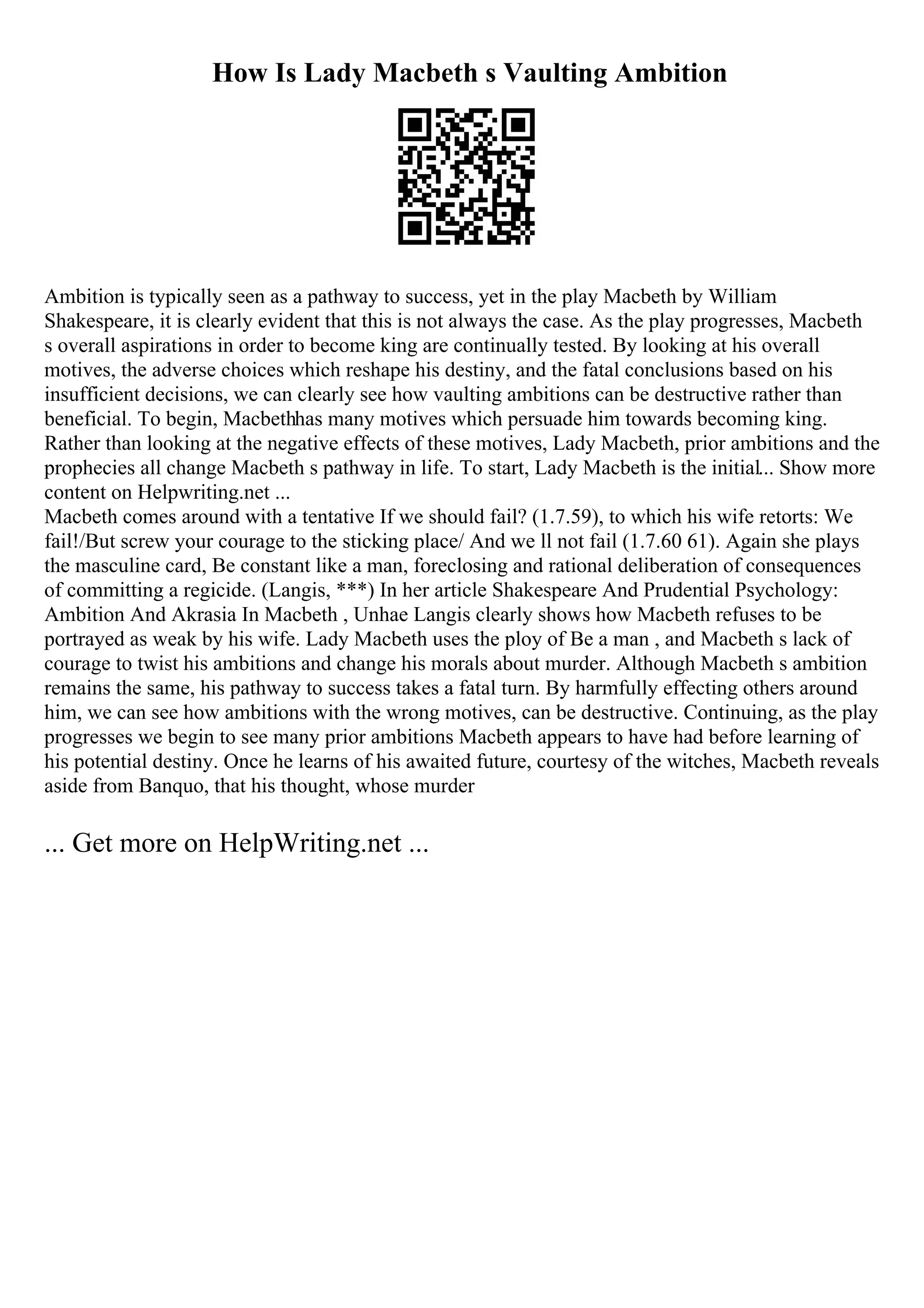 How Is Lady Macbeth s Vaulting Ambition
Ambition is typically seen as a pathway to success, yet in the play Macbeth by William
Shakespeare, it is clearly evident that this is not always the case. As the play progresses, Macbeth
s overall aspirations in order to become king are continually tested. By looking at his overall
motives, the adverse choices which reshape his destiny, and the fatal conclusions based on his
insufficient decisions, we can clearly see how vaulting ambitions can be destructive rather than
beneficial. To begin, Macbethhas many motives which persuade him towards becoming king.
Rather than looking at the negative effects of these motives, Lady Macbeth, prior ambitions and the
prophecies all change Macbeth s pathway in life. To start, Lady Macbeth is the initial... Show more
content on Helpwriting.net ...
Macbeth comes around with a tentative If we should fail? (1.7.59), to which his wife retorts: We
fail!/But screw your courage to the sticking place/ And we ll not fail (1.7.60 61). Again she plays
the masculine card, Be constant like a man, foreclosing and rational deliberation of consequences
of committing a regicide. (Langis, ***) In her article Shakespeare And Prudential Psychology:
Ambition And Akrasia In Macbeth , Unhae Langis clearly shows how Macbeth refuses to be
portrayed as weak by his wife. Lady Macbeth uses the ploy of Be a man , and Macbeth s lack of
courage to twist his ambitions and change his morals about murder. Although Macbeth s ambition
remains the same, his pathway to success takes a fatal turn. By harmfully effecting others around
him, we can see how ambitions with the wrong motives, can be destructive. Continuing, as the play
progresses we begin to see many prior ambitions Macbeth appears to have had before learning of
his potential destiny. Once he learns of his awaited future, courtesy of the witches, Macbeth reveals
aside from Banquo, that his thought, whose murder
... Get more on HelpWriting.net ...
 