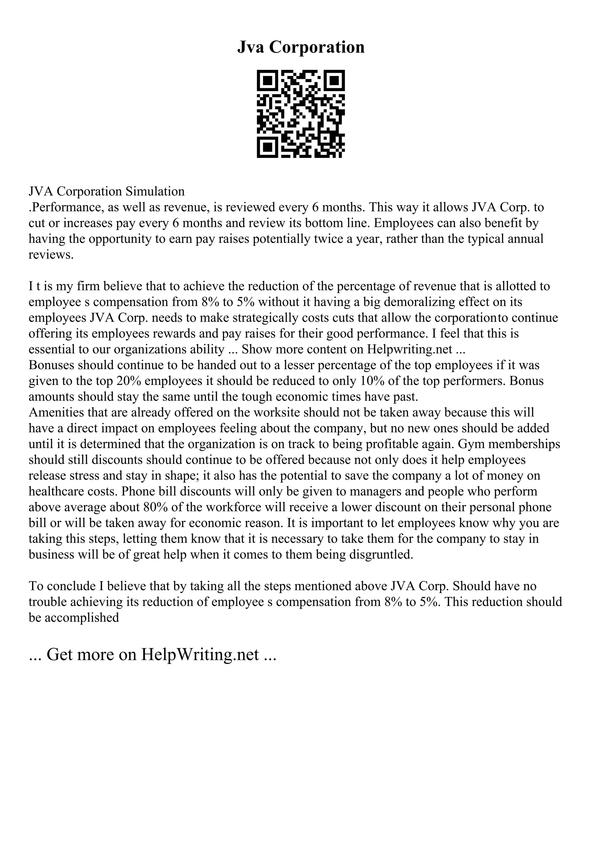Jva Corporation
JVA Corporation Simulation
.Performance, as well as revenue, is reviewed every 6 months. This way it allows JVA Corp. to
cut or increases pay every 6 months and review its bottom line. Employees can also benefit by
having the opportunity to earn pay raises potentially twice a year, rather than the typical annual
reviews.
I t is my firm believe that to achieve the reduction of the percentage of revenue that is allotted to
employee s compensation from 8% to 5% without it having a big demoralizing effect on its
employees JVA Corp. needs to make strategically costs cuts that allow the corporationto continue
offering its employees rewards and pay raises for their good performance. I feel that this is
essential to our organizations ability ... Show more content on Helpwriting.net ...
Bonuses should continue to be handed out to a lesser percentage of the top employees if it was
given to the top 20% employees it should be reduced to only 10% of the top performers. Bonus
amounts should stay the same until the tough economic times have past.
Amenities that are already offered on the worksite should not be taken away because this will
have a direct impact on employees feeling about the company, but no new ones should be added
until it is determined that the organization is on track to being profitable again. Gym memberships
should still discounts should continue to be offered because not only does it help employees
release stress and stay in shape; it also has the potential to save the company a lot of money on
healthcare costs. Phone bill discounts will only be given to managers and people who perform
above average about 80% of the workforce will receive a lower discount on their personal phone
bill or will be taken away for economic reason. It is important to let employees know why you are
taking this steps, letting them know that it is necessary to take them for the company to stay in
business will be of great help when it comes to them being disgruntled.
To conclude I believe that by taking all the steps mentioned above JVA Corp. Should have no
trouble achieving its reduction of employee s compensation from 8% to 5%. This reduction should
be accomplished
... Get more on HelpWriting.net ...
 