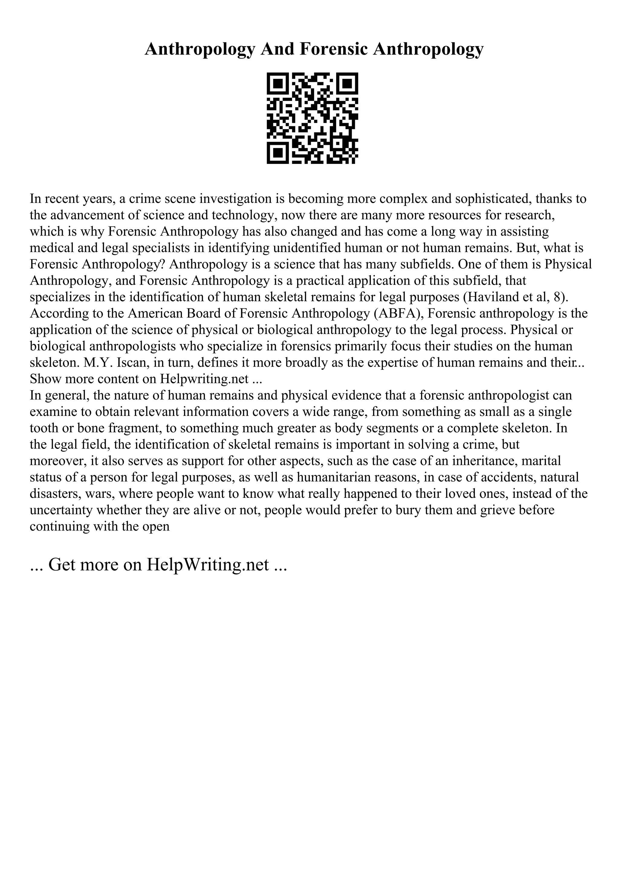 Anthropology And Forensic Anthropology
In recent years, a crime scene investigation is becoming more complex and sophisticated, thanks to
the advancement of science and technology, now there are many more resources for research,
which is why Forensic Anthropology has also changed and has come a long way in assisting
medical and legal specialists in identifying unidentified human or not human remains. But, what is
Forensic Anthropology? Anthropology is a science that has many subfields. One of them is Physical
Anthropology, and Forensic Anthropology is a practical application of this subfield, that
specializes in the identification of human skeletal remains for legal purposes (Haviland et al, 8).
According to the American Board of Forensic Anthropology (ABFA), Forensic anthropology is the
application of the science of physical or biological anthropology to the legal process. Physical or
biological anthropologists who specialize in forensics primarily focus their studies on the human
skeleton. M.Y. Iscan, in turn, defines it more broadly as the expertise of human remains and their...
Show more content on Helpwriting.net ...
In general, the nature of human remains and physical evidence that a forensic anthropologist can
examine to obtain relevant information covers a wide range, from something as small as a single
tooth or bone fragment, to something much greater as body segments or a complete skeleton. In
the legal field, the identification of skeletal remains is important in solving a crime, but
moreover, it also serves as support for other aspects, such as the case of an inheritance, marital
status of a person for legal purposes, as well as humanitarian reasons, in case of accidents, natural
disasters, wars, where people want to know what really happened to their loved ones, instead of the
uncertainty whether they are alive or not, people would prefer to bury them and grieve before
continuing with the open
... Get more on HelpWriting.net ...
 