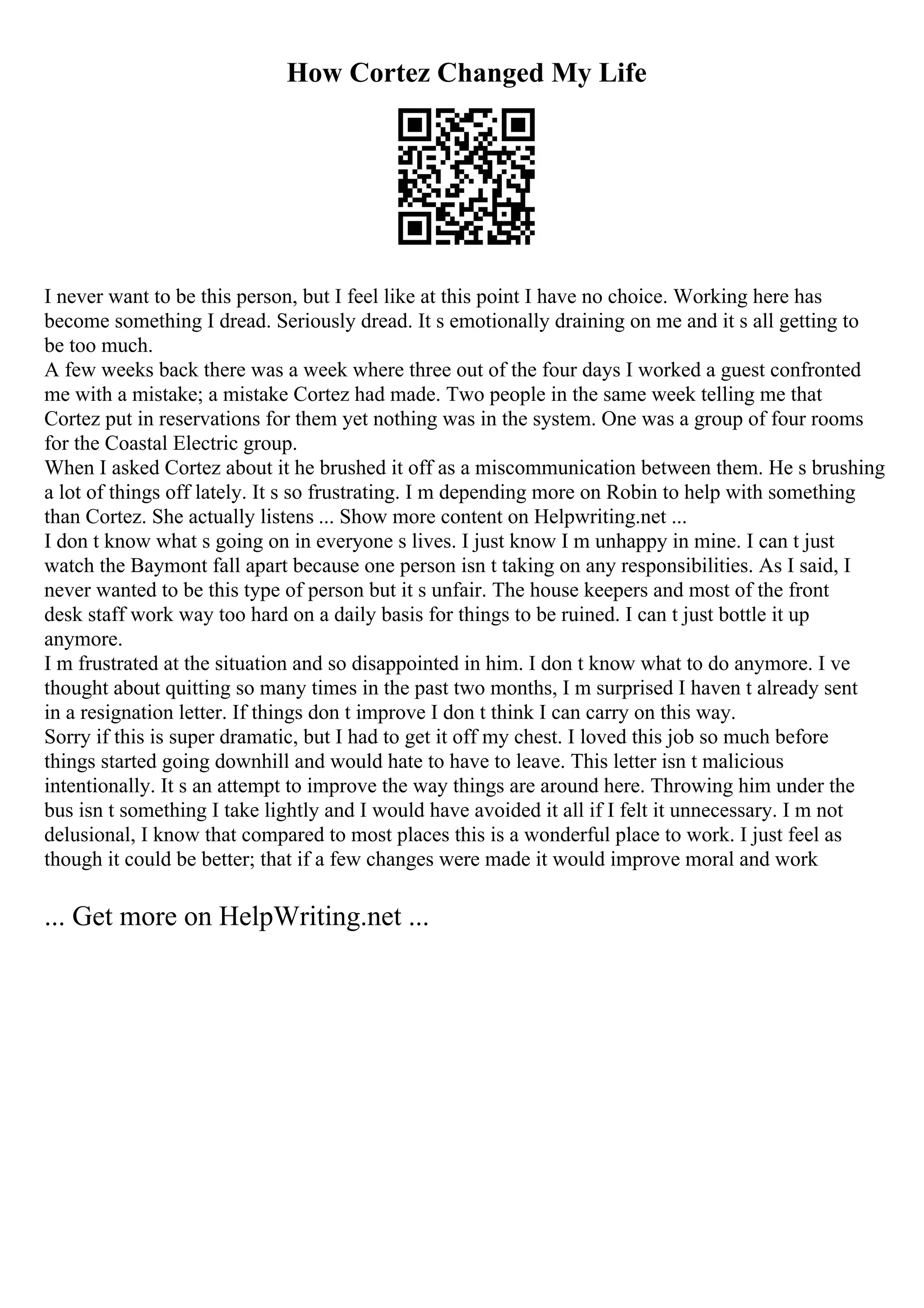 How Cortez Changed My Life
I never want to be this person, but I feel like at this point I have no choice. Working here has
become something I dread. Seriously dread. It s emotionally draining on me and it s all getting to
be too much.
A few weeks back there was a week where three out of the four days I worked a guest confronted
me with a mistake; a mistake Cortez had made. Two people in the same week telling me that
Cortez put in reservations for them yet nothing was in the system. One was a group of four rooms
for the Coastal Electric group.
When I asked Cortez about it he brushed it off as a miscommunication between them. He s brushing
a lot of things off lately. It s so frustrating. I m depending more on Robin to help with something
than Cortez. She actually listens ... Show more content on Helpwriting.net ...
I don t know what s going on in everyone s lives. I just know I m unhappy in mine. I can t just
watch the Baymont fall apart because one person isn t taking on any responsibilities. As I said, I
never wanted to be this type of person but it s unfair. The house keepers and most of the front
desk staff work way too hard on a daily basis for things to be ruined. I can t just bottle it up
anymore.
I m frustrated at the situation and so disappointed in him. I don t know what to do anymore. I ve
thought about quitting so many times in the past two months, I m surprised I haven t already sent
in a resignation letter. If things don t improve I don t think I can carry on this way.
Sorry if this is super dramatic, but I had to get it off my chest. I loved this job so much before
things started going downhill and would hate to have to leave. This letter isn t malicious
intentionally. It s an attempt to improve the way things are around here. Throwing him under the
bus isn t something I take lightly and I would have avoided it all if I felt it unnecessary. I m not
delusional, I know that compared to most places this is a wonderful place to work. I just feel as
though it could be better; that if a few changes were made it would improve moral and work
... Get more on HelpWriting.net ...
 