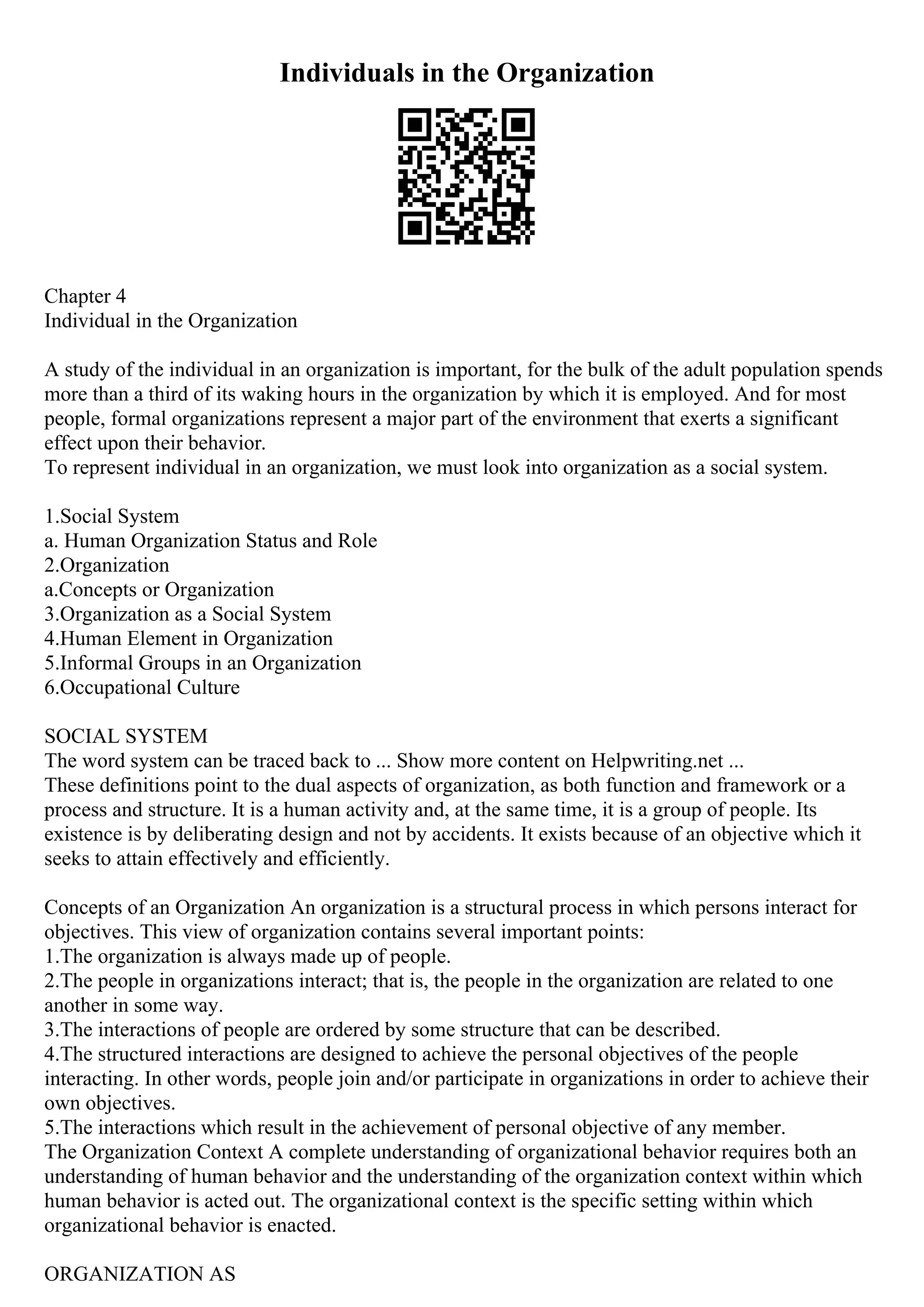 Individuals in the Organization
Chapter 4
Individual in the Organization
A study of the individual in an organization is important, for the bulk of the adult population spends
more than a third of its waking hours in the organization by which it is employed. And for most
people, formal organizations represent a major part of the environment that exerts a significant
effect upon their behavior.
To represent individual in an organization, we must look into organization as a social system.
1.Social System
a. Human Organization Status and Role
2.Organization
a.Concepts or Organization
3.Organization as a Social System
4.Human Element in Organization
5.Informal Groups in an Organization
6.Occupational Culture
SOCIAL SYSTEM
The word system can be traced back to ... Show more content on Helpwriting.net ...
These definitions point to the dual aspects of organization, as both function and framework or a
process and structure. It is a human activity and, at the same time, it is a group of people. Its
existence is by deliberating design and not by accidents. It exists because of an objective which it
seeks to attain effectively and efficiently.
Concepts of an Organization An organization is a structural process in which persons interact for
objectives. This view of organization contains several important points:
1.The organization is always made up of people.
2.The people in organizations interact; that is, the people in the organization are related to one
another in some way.
3.The interactions of people are ordered by some structure that can be described.
4.The structured interactions are designed to achieve the personal objectives of the people
interacting. In other words, people join and/or participate in organizations in order to achieve their
own objectives.
5.The interactions which result in the achievement of personal objective of any member.
The Organization Context A complete understanding of organizational behavior requires both an
understanding of human behavior and the understanding of the organization context within which
human behavior is acted out. The organizational context is the specific setting within which
organizational behavior is enacted.
ORGANIZATION AS
 