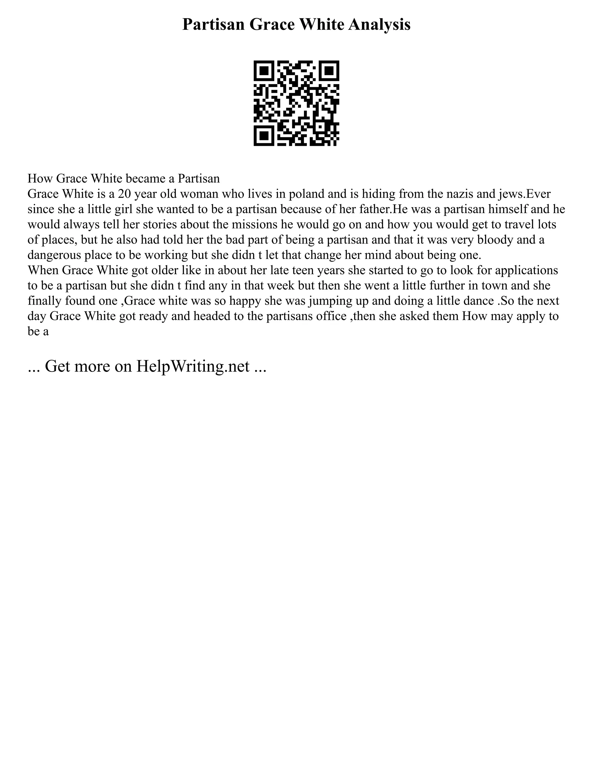 Partisan Grace White Analysis
How Grace White became a Partisan
Grace White is a 20 year old woman who lives in poland and is hiding from the nazis and jews.Ever
since she a little girl she wanted to be a partisan because of her father.He was a partisan himself and he
would always tell her stories about the missions he would go on and how you would get to travel lots
of places, but he also had told her the bad part of being a partisan and that it was very bloody and a
dangerous place to be working but she didn t let that change her mind about being one.
When Grace White got older like in about her late teen years she started to go to look for applications
to be a partisan but she didn t find any in that week but then she went a little further in town and she
finally found one ,Grace white was so happy she was jumping up and doing a little dance .So the next
day Grace White got ready and headed to the partisans office ,then she asked them How may apply to
be a
... Get more on HelpWriting.net ...
 