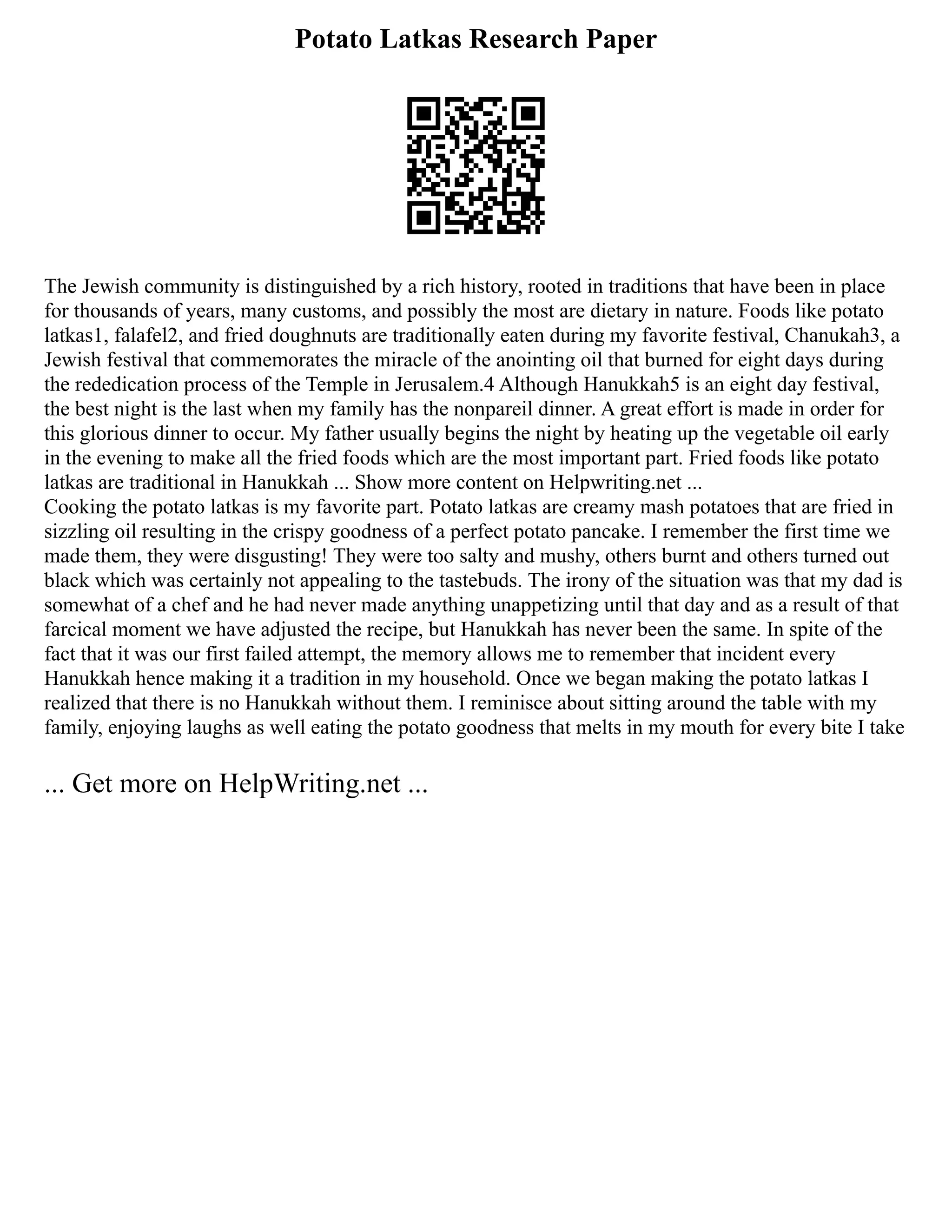 Potato Latkas Research Paper
The Jewish community is distinguished by a rich history, rooted in traditions that have been in place
for thousands of years, many customs, and possibly the most are dietary in nature. Foods like potato
latkas1, falafel2, and fried doughnuts are traditionally eaten during my favorite festival, Chanukah3, a
Jewish festival that commemorates the miracle of the anointing oil that burned for eight days during
the rededication process of the Temple in Jerusalem.4 Although Hanukkah5 is an eight day festival,
the best night is the last when my family has the nonpareil dinner. A great effort is made in order for
this glorious dinner to occur. My father usually begins the night by heating up the vegetable oil early
in the evening to make all the fried foods which are the most important part. Fried foods like potato
latkas are traditional in Hanukkah ... Show more content on Helpwriting.net ...
Cooking the potato latkas is my favorite part. Potato latkas are creamy mash potatoes that are fried in
sizzling oil resulting in the crispy goodness of a perfect potato pancake. I remember the first time we
made them, they were disgusting! They were too salty and mushy, others burnt and others turned out
black which was certainly not appealing to the tastebuds. The irony of the situation was that my dad is
somewhat of a chef and he had never made anything unappetizing until that day and as a result of that
farcical moment we have adjusted the recipe, but Hanukkah has never been the same. In spite of the
fact that it was our first failed attempt, the memory allows me to remember that incident every
Hanukkah hence making it a tradition in my household. Once we began making the potato latkas I
realized that there is no Hanukkah without them. I reminisce about sitting around the table with my
family, enjoying laughs as well eating the potato goodness that melts in my mouth for every bite I take
... Get more on HelpWriting.net ...
 