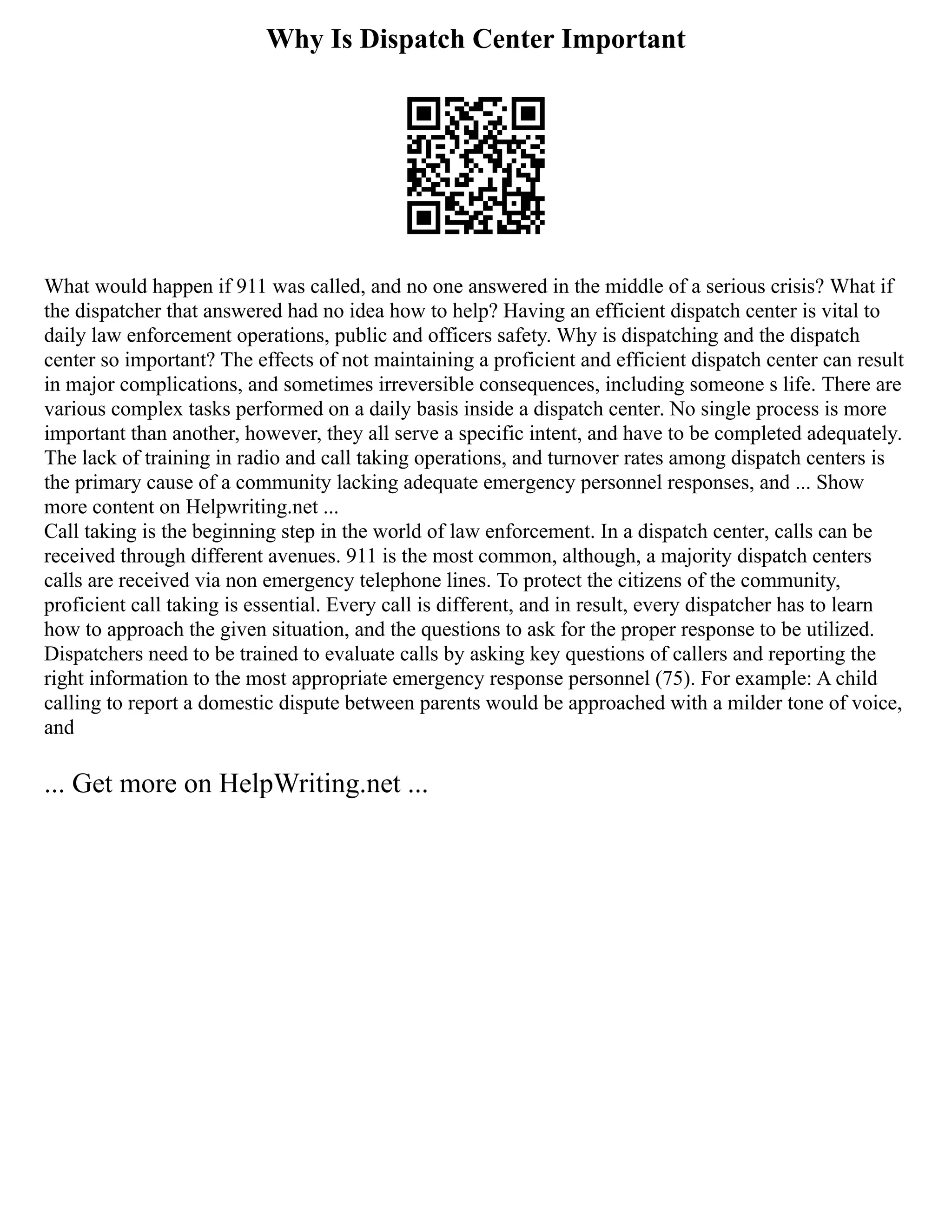 Why Is Dispatch Center Important
What would happen if 911 was called, and no one answered in the middle of a serious crisis? What if
the dispatcher that answered had no idea how to help? Having an efficient dispatch center is vital to
daily law enforcement operations, public and officers safety. Why is dispatching and the dispatch
center so important? The effects of not maintaining a proficient and efficient dispatch center can result
in major complications, and sometimes irreversible consequences, including someone s life. There are
various complex tasks performed on a daily basis inside a dispatch center. No single process is more
important than another, however, they all serve a specific intent, and have to be completed adequately.
The lack of training in radio and call taking operations, and turnover rates among dispatch centers is
the primary cause of a community lacking adequate emergency personnel responses, and ... Show
more content on Helpwriting.net ...
Call taking is the beginning step in the world of law enforcement. In a dispatch center, calls can be
received through different avenues. 911 is the most common, although, a majority dispatch centers
calls are received via non emergency telephone lines. To protect the citizens of the community,
proficient call taking is essential. Every call is different, and in result, every dispatcher has to learn
how to approach the given situation, and the questions to ask for the proper response to be utilized.
Dispatchers need to be trained to evaluate calls by asking key questions of callers and reporting the
right information to the most appropriate emergency response personnel (75). For example: A child
calling to report a domestic dispute between parents would be approached with a milder tone of voice,
and
... Get more on HelpWriting.net ...
 