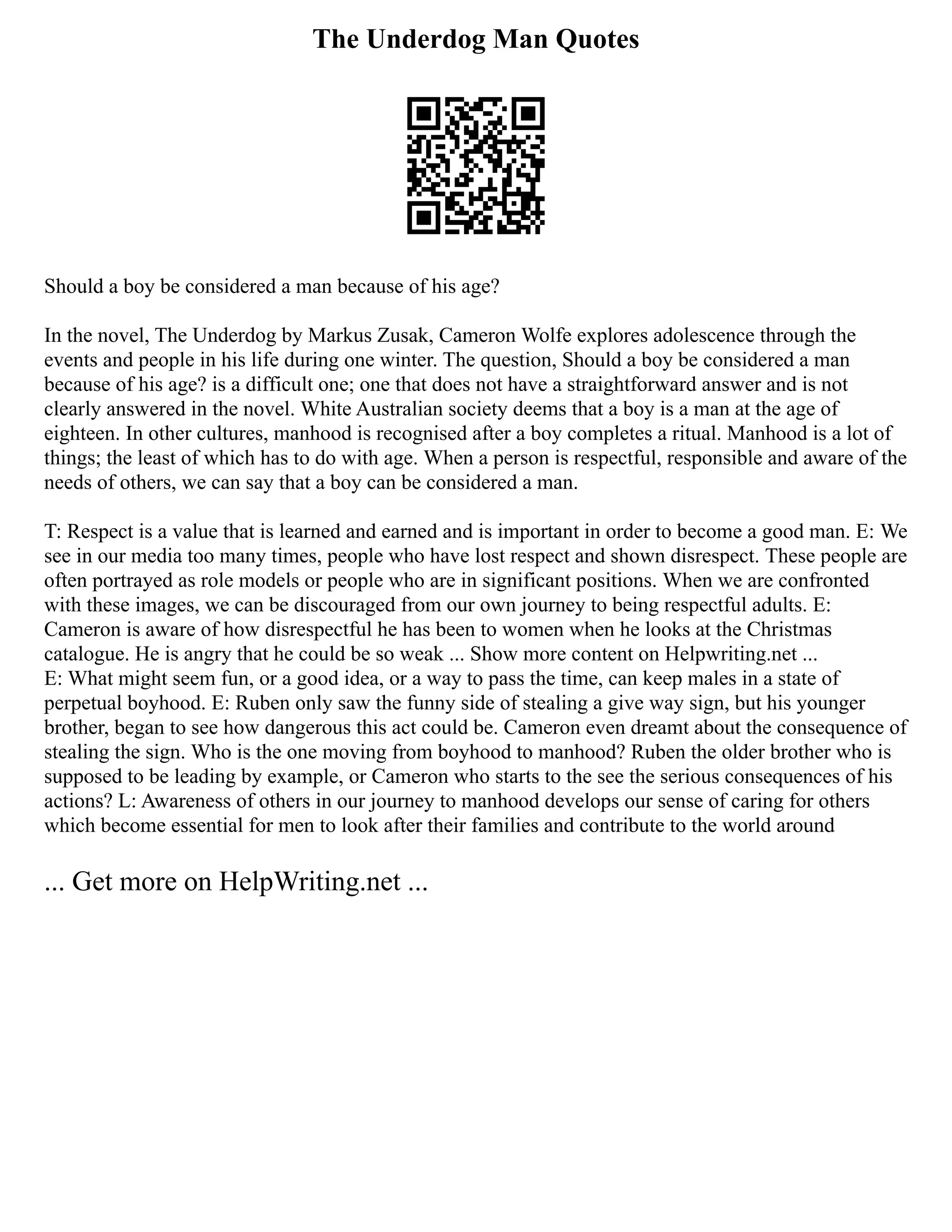 The Underdog Man Quotes
Should a boy be considered a man because of his age?
In the novel, The Underdog by Markus Zusak, Cameron Wolfe explores adolescence through the
events and people in his life during one winter. The question, Should a boy be considered a man
because of his age? is a difficult one; one that does not have a straightforward answer and is not
clearly answered in the novel. White Australian society deems that a boy is a man at the age of
eighteen. In other cultures, manhood is recognised after a boy completes a ritual. Manhood is a lot of
things; the least of which has to do with age. When a person is respectful, responsible and aware of the
needs of others, we can say that a boy can be considered a man.
T: Respect is a value that is learned and earned and is important in order to become a good man. E: We
see in our media too many times, people who have lost respect and shown disrespect. These people are
often portrayed as role models or people who are in significant positions. When we are confronted
with these images, we can be discouraged from our own journey to being respectful adults. E:
Cameron is aware of how disrespectful he has been to women when he looks at the Christmas
catalogue. He is angry that he could be so weak ... Show more content on Helpwriting.net ...
E: What might seem fun, or a good idea, or a way to pass the time, can keep males in a state of
perpetual boyhood. E: Ruben only saw the funny side of stealing a give way sign, but his younger
brother, began to see how dangerous this act could be. Cameron even dreamt about the consequence of
stealing the sign. Who is the one moving from boyhood to manhood? Ruben the older brother who is
supposed to be leading by example, or Cameron who starts to the see the serious consequences of his
actions? L: Awareness of others in our journey to manhood develops our sense of caring for others
which become essential for men to look after their families and contribute to the world around
... Get more on HelpWriting.net ...
 