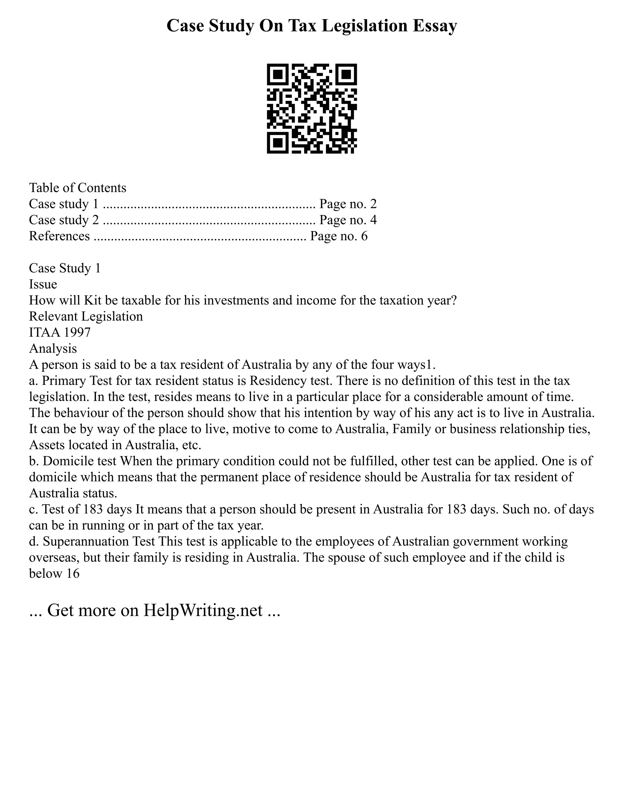 Case Study On Tax Legislation Essay
Table of Contents
Case study 1 .............................................................. Page no. 2
Case study 2 .............................................................. Page no. 4
References .............................................................. Page no. 6
Case Study 1
Issue
How will Kit be taxable for his investments and income for the taxation year?
Relevant Legislation
ITAA 1997
Analysis
A person is said to be a tax resident of Australia by any of the four ways1.
a. Primary Test for tax resident status is Residency test. There is no definition of this test in the tax
legislation. In the test, resides means to live in a particular place for a considerable amount of time.
The behaviour of the person should show that his intention by way of his any act is to live in Australia.
It can be by way of the place to live, motive to come to Australia, Family or business relationship ties,
Assets located in Australia, etc.
b. Domicile test When the primary condition could not be fulfilled, other test can be applied. One is of
domicile which means that the permanent place of residence should be Australia for tax resident of
Australia status.
c. Test of 183 days It means that a person should be present in Australia for 183 days. Such no. of days
can be in running or in part of the tax year.
d. Superannuation Test This test is applicable to the employees of Australian government working
overseas, but their family is residing in Australia. The spouse of such employee and if the child is
below 16
... Get more on HelpWriting.net ...
 