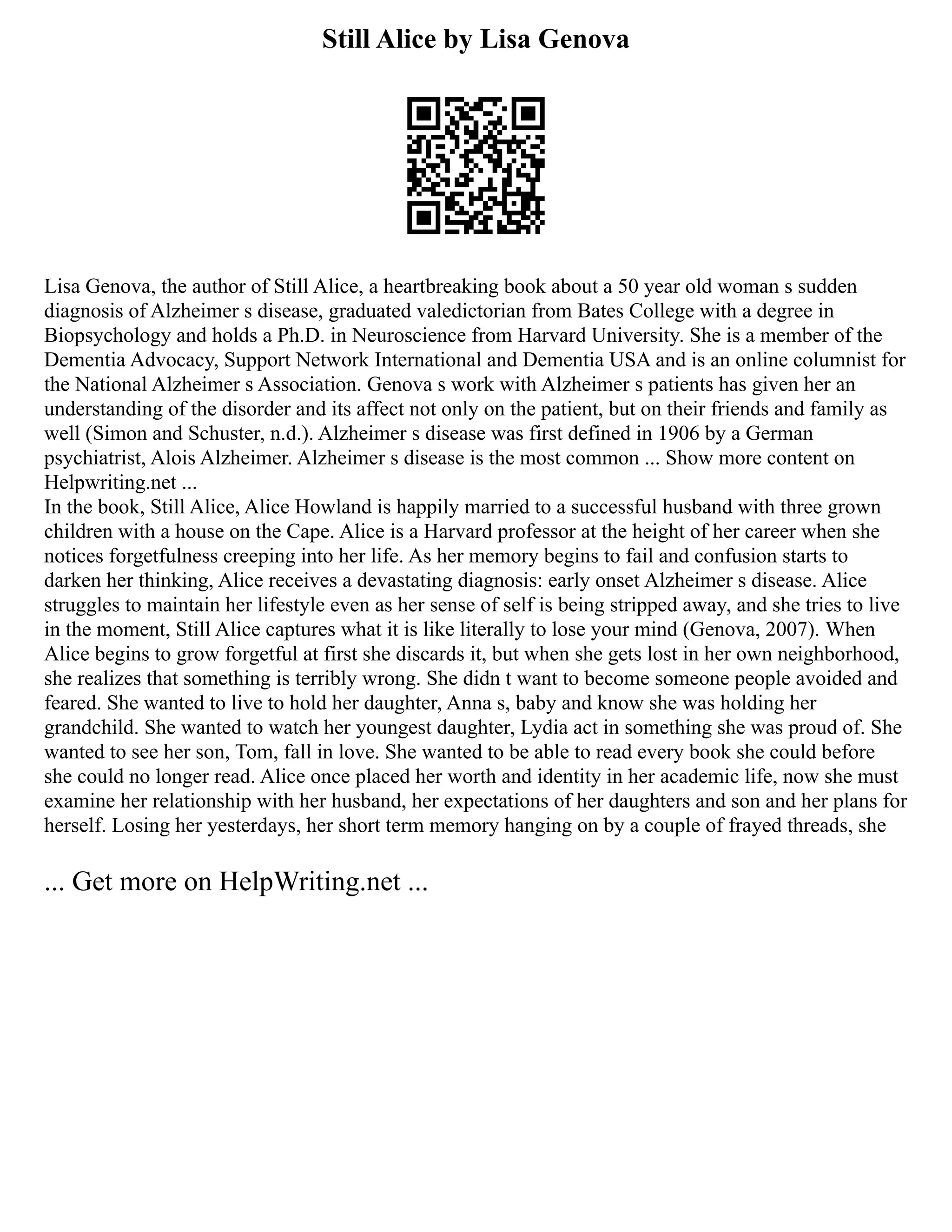 Still Alice by Lisa Genova
Lisa Genova, the author of Still Alice, a heartbreaking book about a 50 year old woman s sudden
diagnosis of Alzheimer s disease, graduated valedictorian from Bates College with a degree in
Biopsychology and holds a Ph.D. in Neuroscience from Harvard University. She is a member of the
Dementia Advocacy, Support Network International and Dementia USA and is an online columnist for
the National Alzheimer s Association. Genova s work with Alzheimer s patients has given her an
understanding of the disorder and its affect not only on the patient, but on their friends and family as
well (Simon and Schuster, n.d.). Alzheimer s disease was first defined in 1906 by a German
psychiatrist, Alois Alzheimer. Alzheimer s disease is the most common ... Show more content on
Helpwriting.net ...
In the book, Still Alice, Alice Howland is happily married to a successful husband with three grown
children with a house on the Cape. Alice is a Harvard professor at the height of her career when she
notices forgetfulness creeping into her life. As her memory begins to fail and confusion starts to
darken her thinking, Alice receives a devastating diagnosis: early onset Alzheimer s disease. Alice
struggles to maintain her lifestyle even as her sense of self is being stripped away, and she tries to live
in the moment, Still Alice captures what it is like literally to lose your mind (Genova, 2007). When
Alice begins to grow forgetful at first she discards it, but when she gets lost in her own neighborhood,
she realizes that something is terribly wrong. She didn t want to become someone people avoided and
feared. She wanted to live to hold her daughter, Anna s, baby and know she was holding her
grandchild. She wanted to watch her youngest daughter, Lydia act in something she was proud of. She
wanted to see her son, Tom, fall in love. She wanted to be able to read every book she could before
she could no longer read. Alice once placed her worth and identity in her academic life, now she must
examine her relationship with her husband, her expectations of her daughters and son and her plans for
herself. Losing her yesterdays, her short term memory hanging on by a couple of frayed threads, she
... Get more on HelpWriting.net ...
 