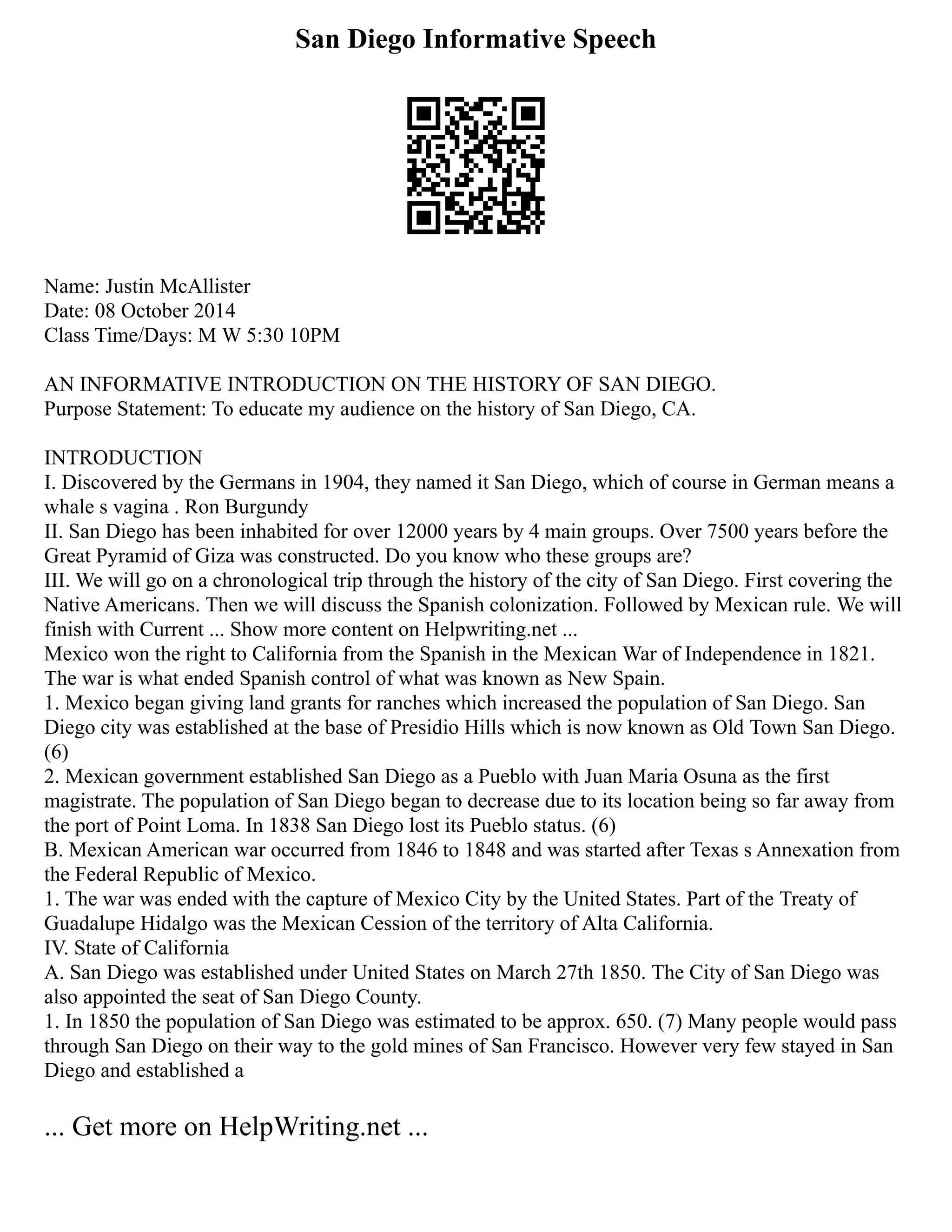 San Diego Informative Speech
Name: Justin McAllister
Date: 08 October 2014
Class Time/Days: M W 5:30 10PM
AN INFORMATIVE INTRODUCTION ON THE HISTORY OF SAN DIEGO.
Purpose Statement: To educate my audience on the history of San Diego, CA.
INTRODUCTION
I. Discovered by the Germans in 1904, they named it San Diego, which of course in German means a
whale s vagina . Ron Burgundy
II. San Diego has been inhabited for over 12000 years by 4 main groups. Over 7500 years before the
Great Pyramid of Giza was constructed. Do you know who these groups are?
III. We will go on a chronological trip through the history of the city of San Diego. First covering the
Native Americans. Then we will discuss the Spanish colonization. Followed by Mexican rule. We will
finish with Current ... Show more content on Helpwriting.net ...
Mexico won the right to California from the Spanish in the Mexican War of Independence in 1821.
The war is what ended Spanish control of what was known as New Spain.
1. Mexico began giving land grants for ranches which increased the population of San Diego. San
Diego city was established at the base of Presidio Hills which is now known as Old Town San Diego.
(6)
2. Mexican government established San Diego as a Pueblo with Juan Maria Osuna as the first
magistrate. The population of San Diego began to decrease due to its location being so far away from
the port of Point Loma. In 1838 San Diego lost its Pueblo status. (6)
B. Mexican American war occurred from 1846 to 1848 and was started after Texas s Annexation from
the Federal Republic of Mexico.
1. The war was ended with the capture of Mexico City by the United States. Part of the Treaty of
Guadalupe Hidalgo was the Mexican Cession of the territory of Alta California.
IV. State of California
A. San Diego was established under United States on March 27th 1850. The City of San Diego was
also appointed the seat of San Diego County.
1. In 1850 the population of San Diego was estimated to be approx. 650. (7) Many people would pass
through San Diego on their way to the gold mines of San Francisco. However very few stayed in San
Diego and established a
... Get more on HelpWriting.net ...
 