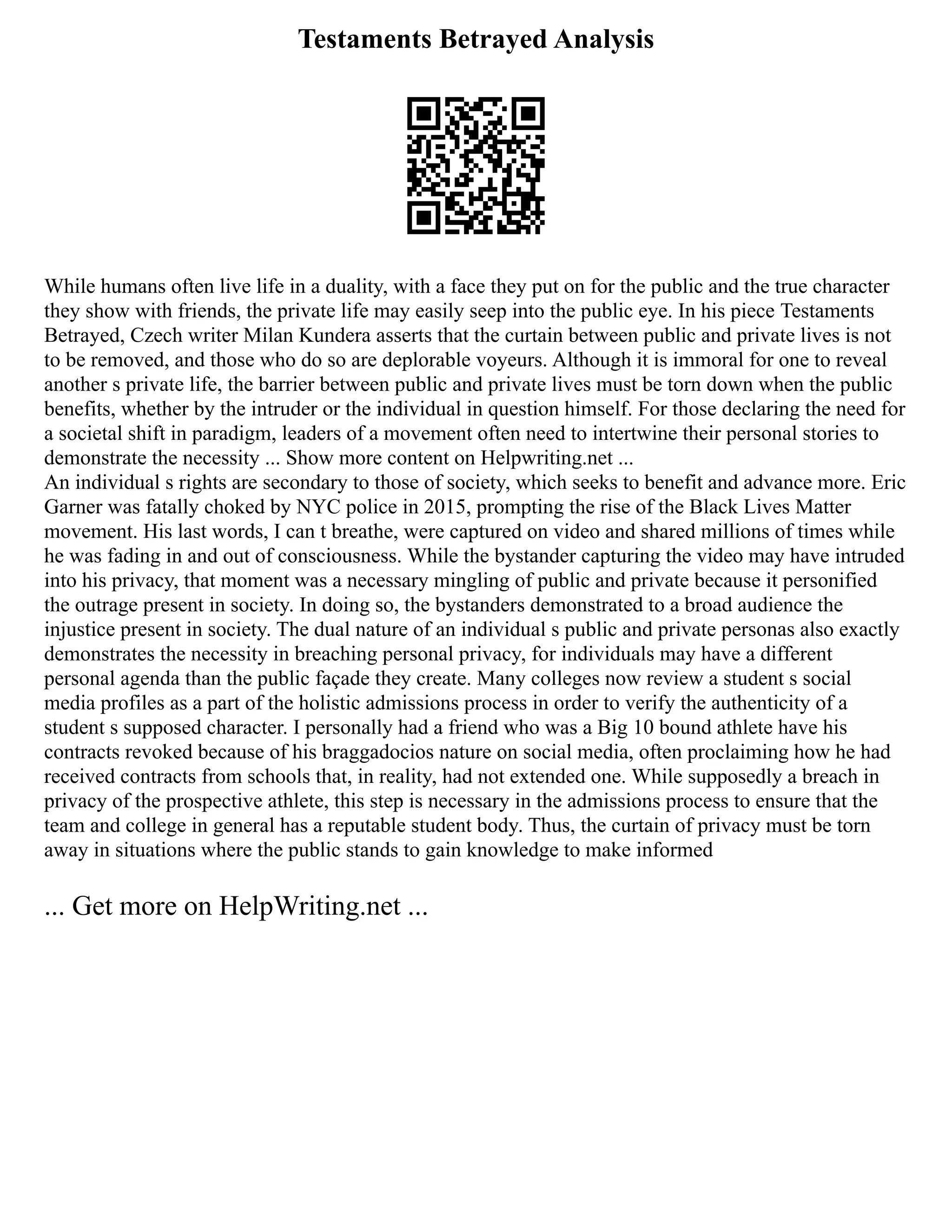 Testaments Betrayed Analysis
While humans often live life in a duality, with a face they put on for the public and the true character
they show with friends, the private life may easily seep into the public eye. In his piece Testaments
Betrayed, Czech writer Milan Kundera asserts that the curtain between public and private lives is not
to be removed, and those who do so are deplorable voyeurs. Although it is immoral for one to reveal
another s private life, the barrier between public and private lives must be torn down when the public
benefits, whether by the intruder or the individual in question himself. For those declaring the need for
a societal shift in paradigm, leaders of a movement often need to intertwine their personal stories to
demonstrate the necessity ... Show more content on Helpwriting.net ...
An individual s rights are secondary to those of society, which seeks to benefit and advance more. Eric
Garner was fatally choked by NYC police in 2015, prompting the rise of the Black Lives Matter
movement. His last words, I can t breathe, were captured on video and shared millions of times while
he was fading in and out of consciousness. While the bystander capturing the video may have intruded
into his privacy, that moment was a necessary mingling of public and private because it personified
the outrage present in society. In doing so, the bystanders demonstrated to a broad audience the
injustice present in society. The dual nature of an individual s public and private personas also exactly
demonstrates the necessity in breaching personal privacy, for individuals may have a different
personal agenda than the public façade they create. Many colleges now review a student s social
media profiles as a part of the holistic admissions process in order to verify the authenticity of a
student s supposed character. I personally had a friend who was a Big 10 bound athlete have his
contracts revoked because of his braggadocios nature on social media, often proclaiming how he had
received contracts from schools that, in reality, had not extended one. While supposedly a breach in
privacy of the prospective athlete, this step is necessary in the admissions process to ensure that the
team and college in general has a reputable student body. Thus, the curtain of privacy must be torn
away in situations where the public stands to gain knowledge to make informed
... Get more on HelpWriting.net ...
 