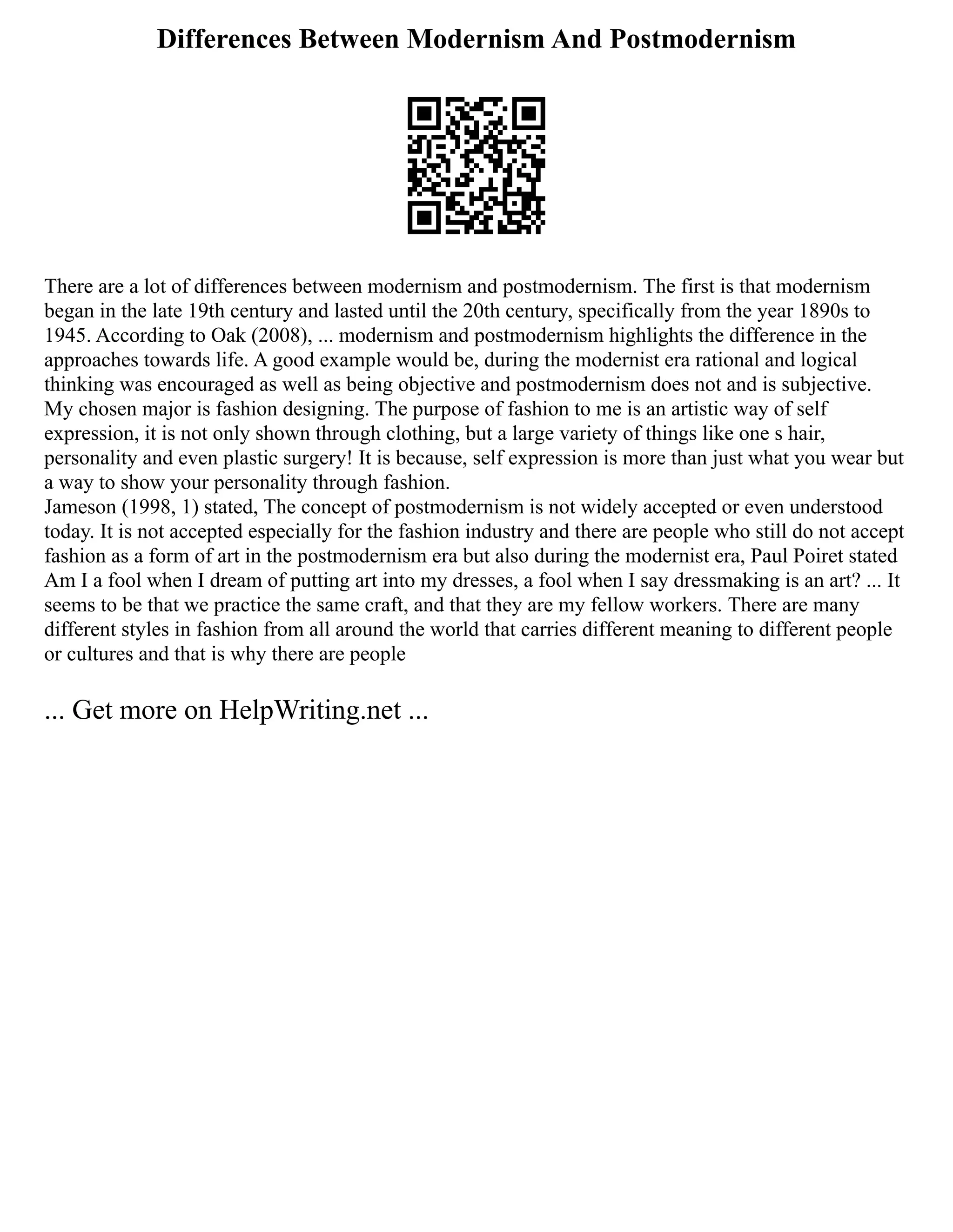 Differences Between Modernism And Postmodernism
There are a lot of differences between modernism and postmodernism. The first is that modernism
began in the late 19th century and lasted until the 20th century, specifically from the year 1890s to
1945. According to Oak (2008), ... modernism and postmodernism highlights the difference in the
approaches towards life. A good example would be, during the modernist era rational and logical
thinking was encouraged as well as being objective and postmodernism does not and is subjective.
My chosen major is fashion designing. The purpose of fashion to me is an artistic way of self
expression, it is not only shown through clothing, but a large variety of things like one s hair,
personality and even plastic surgery! It is because, self expression is more than just what you wear but
a way to show your personality through fashion.
Jameson (1998, 1) stated, The concept of postmodernism is not widely accepted or even understood
today. It is not accepted especially for the fashion industry and there are people who still do not accept
fashion as a form of art in the postmodernism era but also during the modernist era, Paul Poiret stated
Am I a fool when I dream of putting art into my dresses, a fool when I say dressmaking is an art? ... It
seems to be that we practice the same craft, and that they are my fellow workers. There are many
different styles in fashion from all around the world that carries different meaning to different people
or cultures and that is why there are people
... Get more on HelpWriting.net ...
 