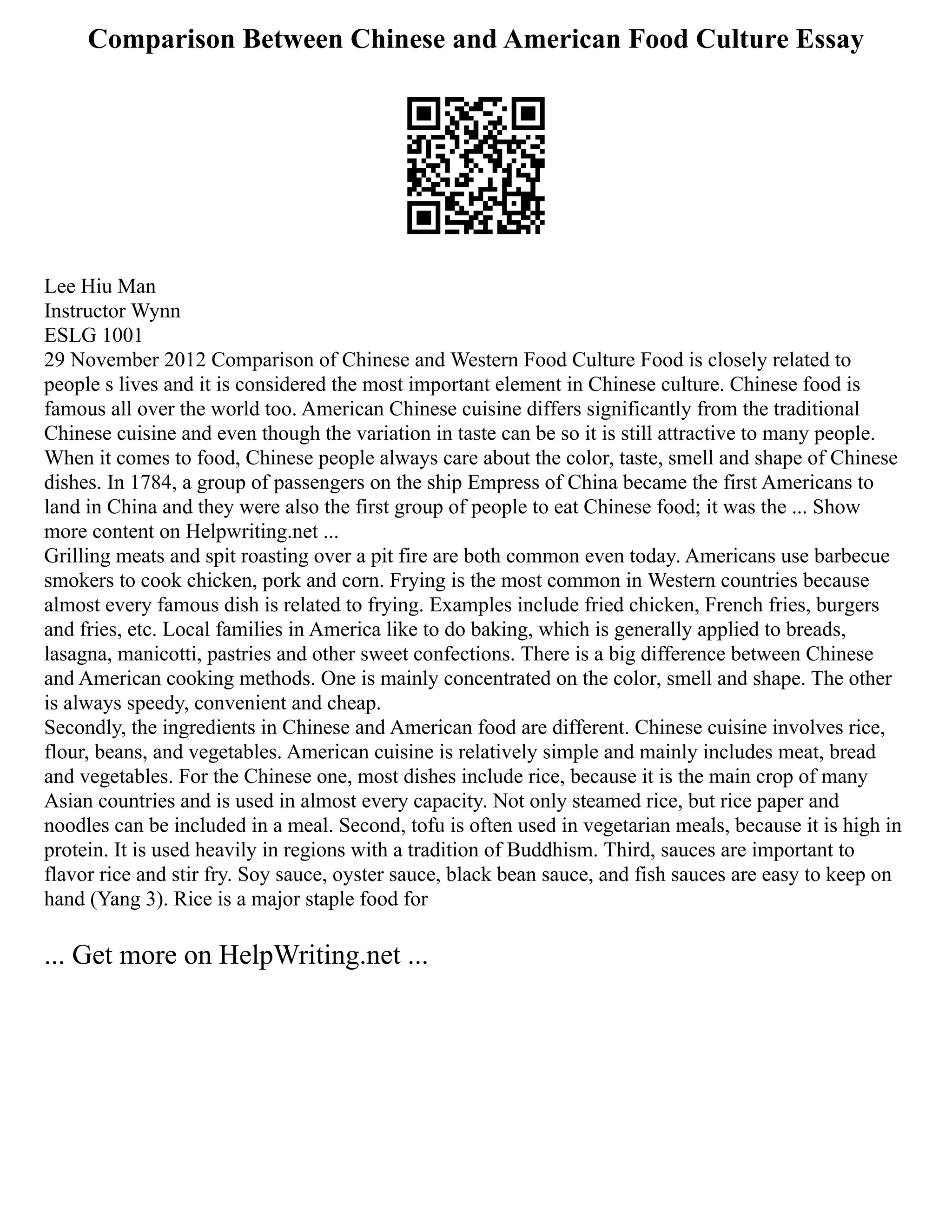 Comparison Between Chinese and American Food Culture Essay
Lee Hiu Man
Instructor Wynn
ESLG 1001
29 November 2012 Comparison of Chinese and Western Food Culture Food is closely related to
people s lives and it is considered the most important element in Chinese culture. Chinese food is
famous all over the world too. American Chinese cuisine differs significantly from the traditional
Chinese cuisine and even though the variation in taste can be so it is still attractive to many people.
When it comes to food, Chinese people always care about the color, taste, smell and shape of Chinese
dishes. In 1784, a group of passengers on the ship Empress of China became the first Americans to
land in China and they were also the first group of people to eat Chinese food; it was the ... Show
more content on Helpwriting.net ...
Grilling meats and spit roasting over a pit fire are both common even today. Americans use barbecue
smokers to cook chicken, pork and corn. Frying is the most common in Western countries because
almost every famous dish is related to frying. Examples include fried chicken, French fries, burgers
and fries, etc. Local families in America like to do baking, which is generally applied to breads,
lasagna, manicotti, pastries and other sweet confections. There is a big difference between Chinese
and American cooking methods. One is mainly concentrated on the color, smell and shape. The other
is always speedy, convenient and cheap.
Secondly, the ingredients in Chinese and American food are different. Chinese cuisine involves rice,
flour, beans, and vegetables. American cuisine is relatively simple and mainly includes meat, bread
and vegetables. For the Chinese one, most dishes include rice, because it is the main crop of many
Asian countries and is used in almost every capacity. Not only steamed rice, but rice paper and
noodles can be included in a meal. Second, tofu is often used in vegetarian meals, because it is high in
protein. It is used heavily in regions with a tradition of Buddhism. Third, sauces are important to
flavor rice and stir fry. Soy sauce, oyster sauce, black bean sauce, and fish sauces are easy to keep on
hand (Yang 3). Rice is a major staple food for
... Get more on HelpWriting.net ...
 