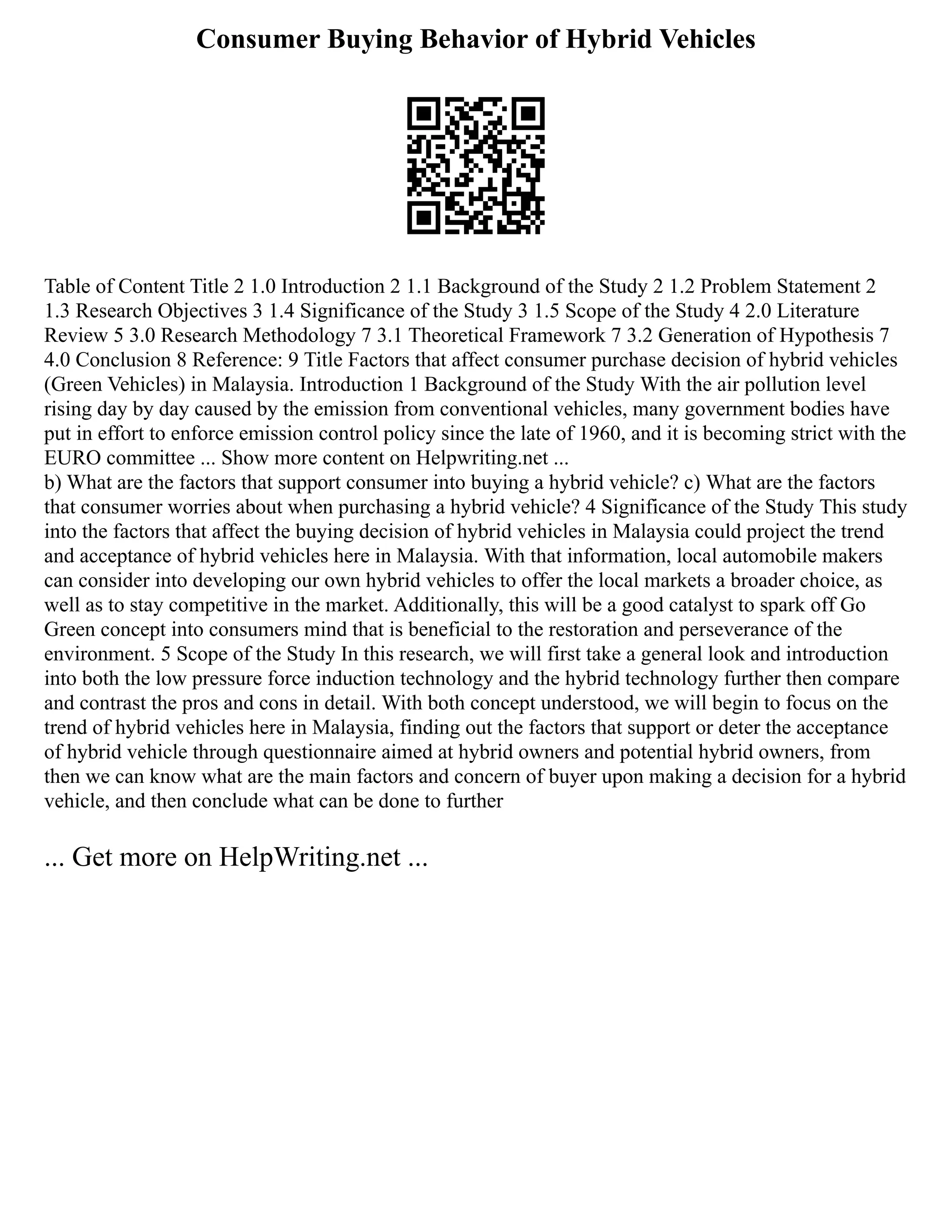 Consumer Buying Behavior of Hybrid Vehicles
Table of Content Title 2 1.0 Introduction 2 1.1 Background of the Study 2 1.2 Problem Statement 2
1.3 Research Objectives 3 1.4 Significance of the Study 3 1.5 Scope of the Study 4 2.0 Literature
Review 5 3.0 Research Methodology 7 3.1 Theoretical Framework 7 3.2 Generation of Hypothesis 7
4.0 Conclusion 8 Reference: 9 Title Factors that affect consumer purchase decision of hybrid vehicles
(Green Vehicles) in Malaysia. Introduction 1 Background of the Study With the air pollution level
rising day by day caused by the emission from conventional vehicles, many government bodies have
put in effort to enforce emission control policy since the late of 1960, and it is becoming strict with the
EURO committee ... Show more content on Helpwriting.net ...
b) What are the factors that support consumer into buying a hybrid vehicle? c) What are the factors
that consumer worries about when purchasing a hybrid vehicle? 4 Significance of the Study This study
into the factors that affect the buying decision of hybrid vehicles in Malaysia could project the trend
and acceptance of hybrid vehicles here in Malaysia. With that information, local automobile makers
can consider into developing our own hybrid vehicles to offer the local markets a broader choice, as
well as to stay competitive in the market. Additionally, this will be a good catalyst to spark off Go
Green concept into consumers mind that is beneficial to the restoration and perseverance of the
environment. 5 Scope of the Study In this research, we will first take a general look and introduction
into both the low pressure force induction technology and the hybrid technology further then compare
and contrast the pros and cons in detail. With both concept understood, we will begin to focus on the
trend of hybrid vehicles here in Malaysia, finding out the factors that support or deter the acceptance
of hybrid vehicle through questionnaire aimed at hybrid owners and potential hybrid owners, from
then we can know what are the main factors and concern of buyer upon making a decision for a hybrid
vehicle, and then conclude what can be done to further
... Get more on HelpWriting.net ...
 