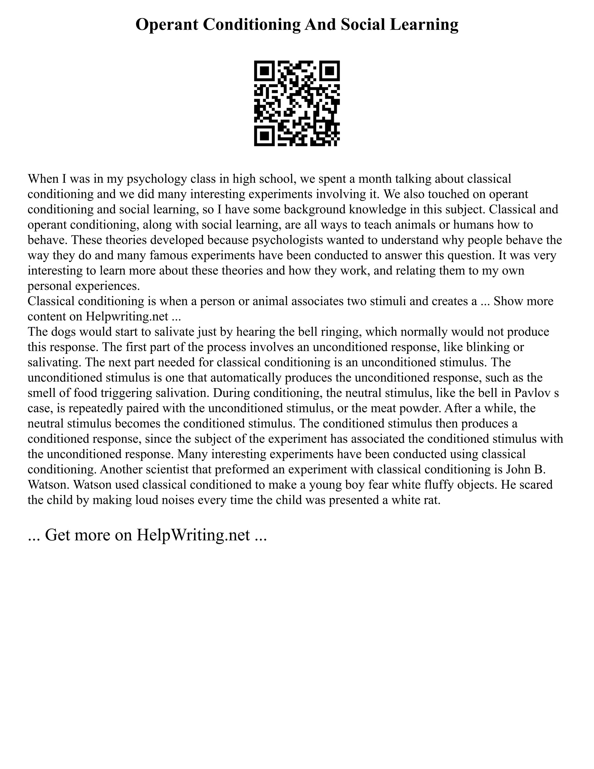 Operant Conditioning And Social Learning
When I was in my psychology class in high school, we spent a month talking about classical
conditioning and we did many interesting experiments involving it. We also touched on operant
conditioning and social learning, so I have some background knowledge in this subject. Classical and
operant conditioning, along with social learning, are all ways to teach animals or humans how to
behave. These theories developed because psychologists wanted to understand why people behave the
way they do and many famous experiments have been conducted to answer this question. It was very
interesting to learn more about these theories and how they work, and relating them to my own
personal experiences.
Classical conditioning is when a person or animal associates two stimuli and creates a ... Show more
content on Helpwriting.net ...
The dogs would start to salivate just by hearing the bell ringing, which normally would not produce
this response. The first part of the process involves an unconditioned response, like blinking or
salivating. The next part needed for classical conditioning is an unconditioned stimulus. The
unconditioned stimulus is one that automatically produces the unconditioned response, such as the
smell of food triggering salivation. During conditioning, the neutral stimulus, like the bell in Pavlov s
case, is repeatedly paired with the unconditioned stimulus, or the meat powder. After a while, the
neutral stimulus becomes the conditioned stimulus. The conditioned stimulus then produces a
conditioned response, since the subject of the experiment has associated the conditioned stimulus with
the unconditioned response. Many interesting experiments have been conducted using classical
conditioning. Another scientist that preformed an experiment with classical conditioning is John B.
Watson. Watson used classical conditioned to make a young boy fear white fluffy objects. He scared
the child by making loud noises every time the child was presented a white rat.
... Get more on HelpWriting.net ...
 