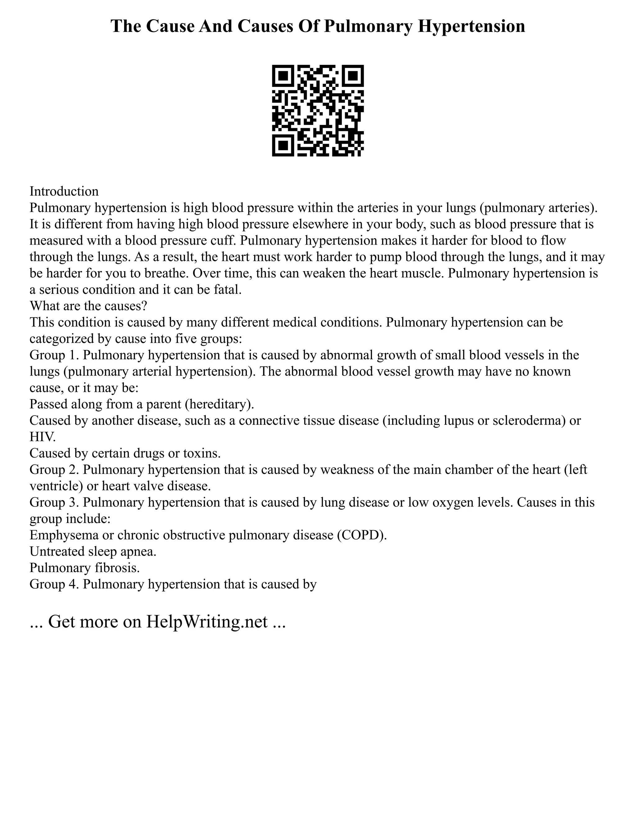 The Cause And Causes Of Pulmonary Hypertension
Introduction
Pulmonary hypertension is high blood pressure within the arteries in your lungs (pulmonary arteries).
It is different from having high blood pressure elsewhere in your body, such as blood pressure that is
measured with a blood pressure cuff. Pulmonary hypertension makes it harder for blood to flow
through the lungs. As a result, the heart must work harder to pump blood through the lungs, and it may
be harder for you to breathe. Over time, this can weaken the heart muscle. Pulmonary hypertension is
a serious condition and it can be fatal.
What are the causes?
This condition is caused by many different medical conditions. Pulmonary hypertension can be
categorized by cause into five groups:
Group 1. Pulmonary hypertension that is caused by abnormal growth of small blood vessels in the
lungs (pulmonary arterial hypertension). The abnormal blood vessel growth may have no known
cause, or it may be:
Passed along from a parent (hereditary).
Caused by another disease, such as a connective tissue disease (including lupus or scleroderma) or
HIV.
Caused by certain drugs or toxins.
Group 2. Pulmonary hypertension that is caused by weakness of the main chamber of the heart (left
ventricle) or heart valve disease.
Group 3. Pulmonary hypertension that is caused by lung disease or low oxygen levels. Causes in this
group include:
Emphysema or chronic obstructive pulmonary disease (COPD).
Untreated sleep apnea.
Pulmonary fibrosis.
Group 4. Pulmonary hypertension that is caused by
... Get more on HelpWriting.net ...
 