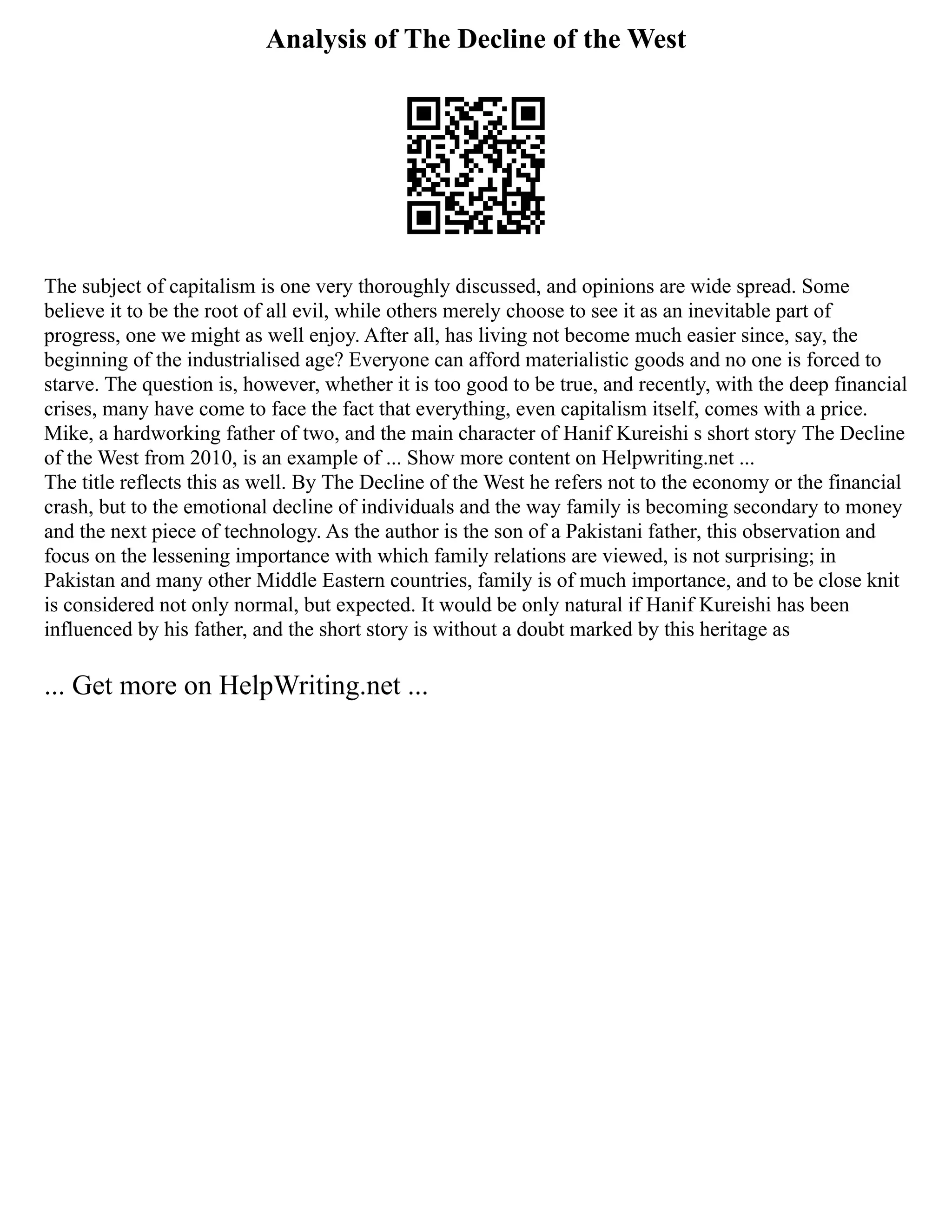 Analysis of The Decline of the West
The subject of capitalism is one very thoroughly discussed, and opinions are wide spread. Some
believe it to be the root of all evil, while others merely choose to see it as an inevitable part of
progress, one we might as well enjoy. After all, has living not become much easier since, say, the
beginning of the industrialised age? Everyone can afford materialistic goods and no one is forced to
starve. The question is, however, whether it is too good to be true, and recently, with the deep financial
crises, many have come to face the fact that everything, even capitalism itself, comes with a price.
Mike, a hardworking father of two, and the main character of Hanif Kureishi s short story The Decline
of the West from 2010, is an example of ... Show more content on Helpwriting.net ...
The title reflects this as well. By The Decline of the West he refers not to the economy or the financial
crash, but to the emotional decline of individuals and the way family is becoming secondary to money
and the next piece of technology. As the author is the son of a Pakistani father, this observation and
focus on the lessening importance with which family relations are viewed, is not surprising; in
Pakistan and many other Middle Eastern countries, family is of much importance, and to be close knit
is considered not only normal, but expected. It would be only natural if Hanif Kureishi has been
influenced by his father, and the short story is without a doubt marked by this heritage as
... Get more on HelpWriting.net ...
 