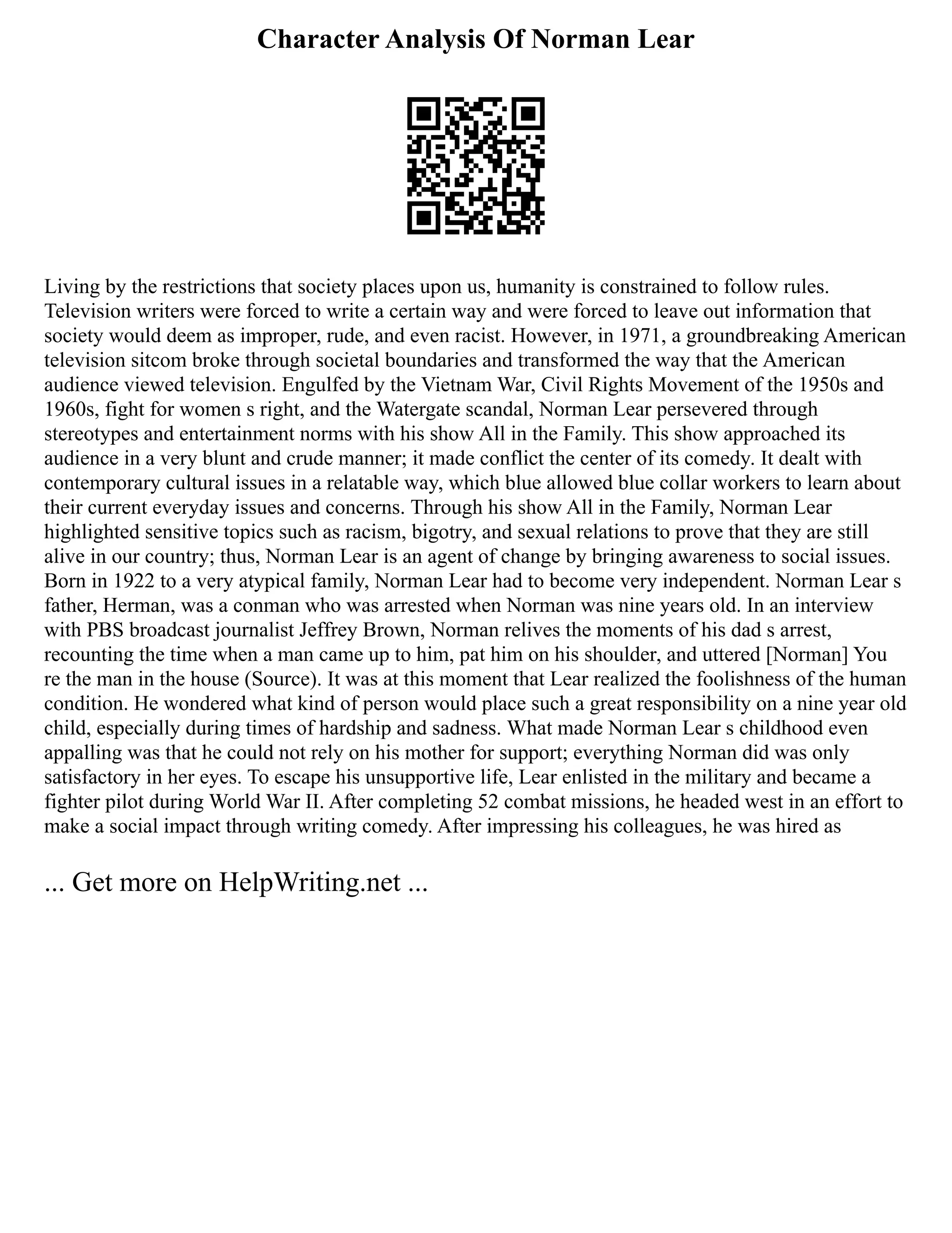 Character Analysis Of Norman Lear
Living by the restrictions that society places upon us, humanity is constrained to follow rules.
Television writers were forced to write a certain way and were forced to leave out information that
society would deem as improper, rude, and even racist. However, in 1971, a groundbreaking American
television sitcom broke through societal boundaries and transformed the way that the American
audience viewed television. Engulfed by the Vietnam War, Civil Rights Movement of the 1950s and
1960s, fight for women s right, and the Watergate scandal, Norman Lear persevered through
stereotypes and entertainment norms with his show All in the Family. This show approached its
audience in a very blunt and crude manner; it made conflict the center of its comedy. It dealt with
contemporary cultural issues in a relatable way, which blue allowed blue collar workers to learn about
their current everyday issues and concerns. Through his show All in the Family, Norman Lear
highlighted sensitive topics such as racism, bigotry, and sexual relations to prove that they are still
alive in our country; thus, Norman Lear is an agent of change by bringing awareness to social issues.
Born in 1922 to a very atypical family, Norman Lear had to become very independent. Norman Lear s
father, Herman, was a conman who was arrested when Norman was nine years old. In an interview
with PBS broadcast journalist Jeffrey Brown, Norman relives the moments of his dad s arrest,
recounting the time when a man came up to him, pat him on his shoulder, and uttered [Norman] You
re the man in the house (Source). It was at this moment that Lear realized the foolishness of the human
condition. He wondered what kind of person would place such a great responsibility on a nine year old
child, especially during times of hardship and sadness. What made Norman Lear s childhood even
appalling was that he could not rely on his mother for support; everything Norman did was only
satisfactory in her eyes. To escape his unsupportive life, Lear enlisted in the military and became a
fighter pilot during World War II. After completing 52 combat missions, he headed west in an effort to
make a social impact through writing comedy. After impressing his colleagues, he was hired as
... Get more on HelpWriting.net ...
 