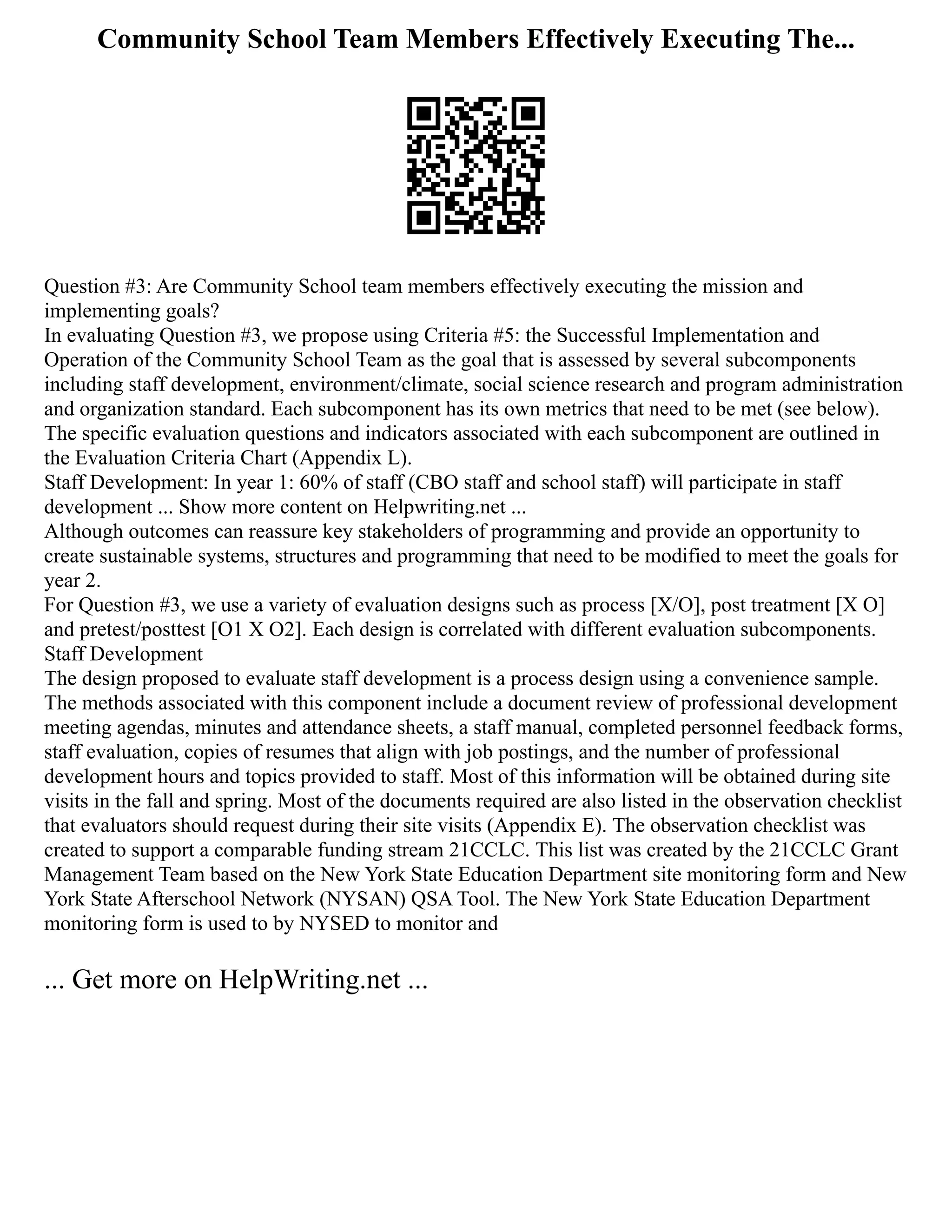 Community School Team Members Effectively Executing The...
Question #3: Are Community School team members effectively executing the mission and
implementing goals?
In evaluating Question #3, we propose using Criteria #5: the Successful Implementation and
Operation of the Community School Team as the goal that is assessed by several subcomponents
including staff development, environment/climate, social science research and program administration
and organization standard. Each subcomponent has its own metrics that need to be met (see below).
The specific evaluation questions and indicators associated with each subcomponent are outlined in
the Evaluation Criteria Chart (Appendix L).
Staff Development: In year 1: 60% of staff (CBO staff and school staff) will participate in staff
development ... Show more content on Helpwriting.net ...
Although outcomes can reassure key stakeholders of programming and provide an opportunity to
create sustainable systems, structures and programming that need to be modified to meet the goals for
year 2.
For Question #3, we use a variety of evaluation designs such as process [X/O], post treatment [X O]
and pretest/posttest [O1 X O2]. Each design is correlated with different evaluation subcomponents.
Staff Development
The design proposed to evaluate staff development is a process design using a convenience sample.
The methods associated with this component include a document review of professional development
meeting agendas, minutes and attendance sheets, a staff manual, completed personnel feedback forms,
staff evaluation, copies of resumes that align with job postings, and the number of professional
development hours and topics provided to staff. Most of this information will be obtained during site
visits in the fall and spring. Most of the documents required are also listed in the observation checklist
that evaluators should request during their site visits (Appendix E). The observation checklist was
created to support a comparable funding stream 21CCLC. This list was created by the 21CCLC Grant
Management Team based on the New York State Education Department site monitoring form and New
York State Afterschool Network (NYSAN) QSA Tool. The New York State Education Department
monitoring form is used to by NYSED to monitor and
... Get more on HelpWriting.net ...
 