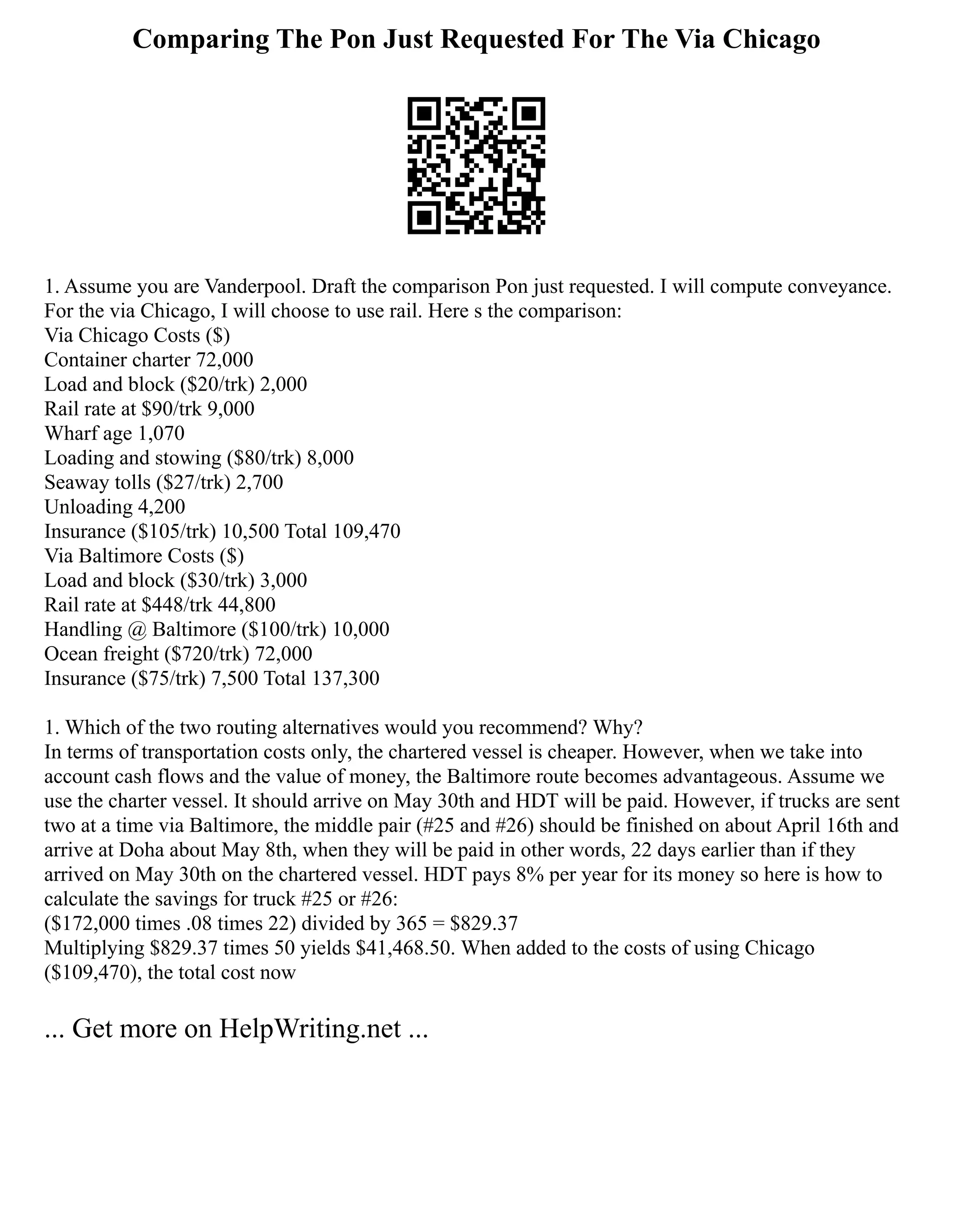 Comparing The Pon Just Requested For The Via Chicago
1. Assume you are Vanderpool. Draft the comparison Pon just requested. I will compute conveyance.
For the via Chicago, I will choose to use rail. Here s the comparison:
Via Chicago Costs ($)
Container charter 72,000
Load and block ($20/trk) 2,000
Rail rate at $90/trk 9,000
Wharf age 1,070
Loading and stowing ($80/trk) 8,000
Seaway tolls ($27/trk) 2,700
Unloading 4,200
Insurance ($105/trk) 10,500 Total 109,470
Via Baltimore Costs ($)
Load and block ($30/trk) 3,000
Rail rate at $448/trk 44,800
Handling @ Baltimore ($100/trk) 10,000
Ocean freight ($720/trk) 72,000
Insurance ($75/trk) 7,500 Total 137,300
1. Which of the two routing alternatives would you recommend? Why?
In terms of transportation costs only, the chartered vessel is cheaper. However, when we take into
account cash flows and the value of money, the Baltimore route becomes advantageous. Assume we
use the charter vessel. It should arrive on May 30th and HDT will be paid. However, if trucks are sent
two at a time via Baltimore, the middle pair (#25 and #26) should be finished on about April 16th and
arrive at Doha about May 8th, when they will be paid in other words, 22 days earlier than if they
arrived on May 30th on the chartered vessel. HDT pays 8% per year for its money so here is how to
calculate the savings for truck #25 or #26:
($172,000 times .08 times 22) divided by 365 = $829.37
Multiplying $829.37 times 50 yields $41,468.50. When added to the costs of using Chicago
($109,470), the total cost now
... Get more on HelpWriting.net ...
 