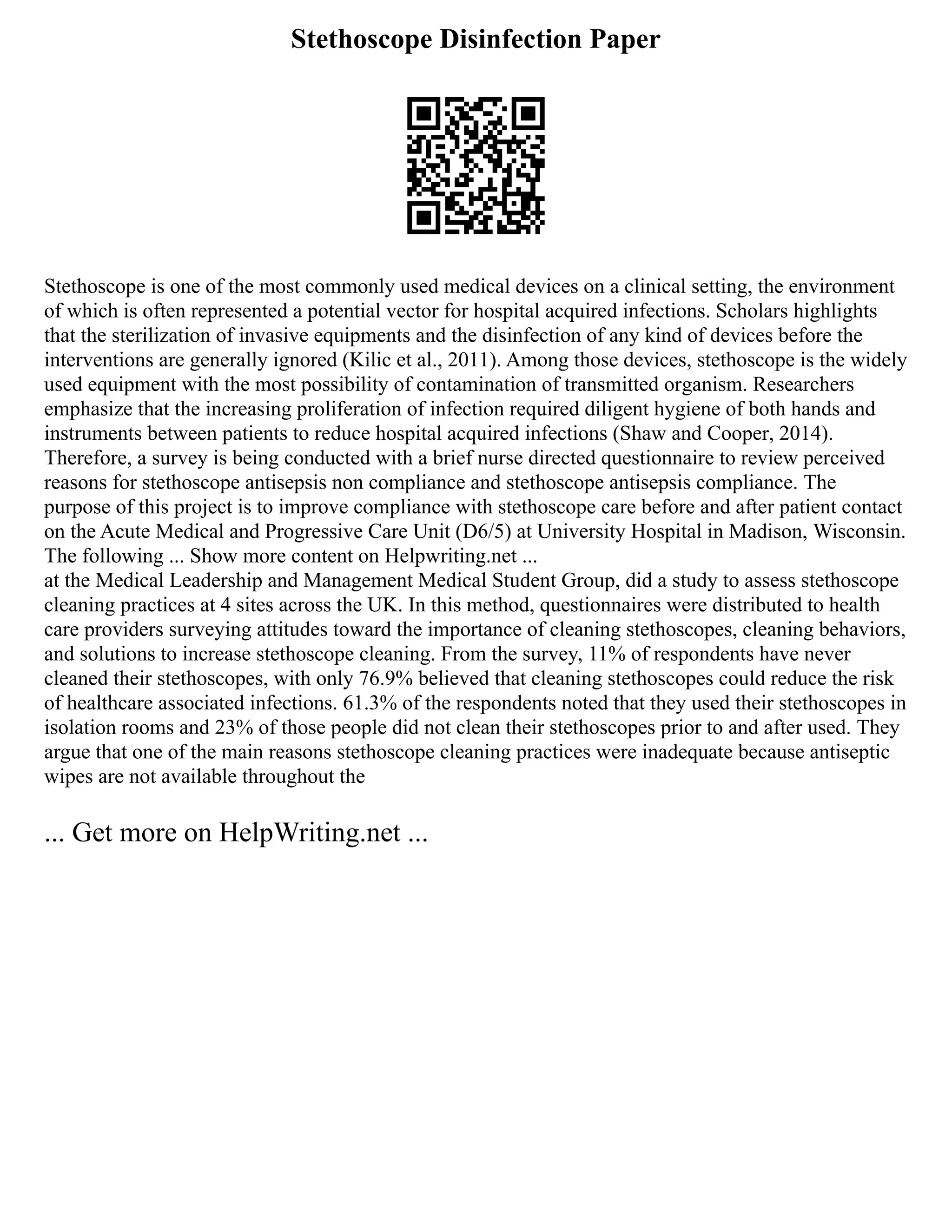 Stethoscope Disinfection Paper
Stethoscope is one of the most commonly used medical devices on a clinical setting, the environment
of which is often represented a potential vector for hospital acquired infections. Scholars highlights
that the sterilization of invasive equipments and the disinfection of any kind of devices before the
interventions are generally ignored (Kilic et al., 2011). Among those devices, stethoscope is the widely
used equipment with the most possibility of contamination of transmitted organism. Researchers
emphasize that the increasing proliferation of infection required diligent hygiene of both hands and
instruments between patients to reduce hospital acquired infections (Shaw and Cooper, 2014).
Therefore, a survey is being conducted with a brief nurse directed questionnaire to review perceived
reasons for stethoscope antisepsis non compliance and stethoscope antisepsis compliance. The
purpose of this project is to improve compliance with stethoscope care before and after patient contact
on the Acute Medical and Progressive Care Unit (D6/5) at University Hospital in Madison, Wisconsin.
The following ... Show more content on Helpwriting.net ...
at the Medical Leadership and Management Medical Student Group, did a study to assess stethoscope
cleaning practices at 4 sites across the UK. In this method, questionnaires were distributed to health
care providers surveying attitudes toward the importance of cleaning stethoscopes, cleaning behaviors,
and solutions to increase stethoscope cleaning. From the survey, 11% of respondents have never
cleaned their stethoscopes, with only 76.9% believed that cleaning stethoscopes could reduce the risk
of healthcare associated infections. 61.3% of the respondents noted that they used their stethoscopes in
isolation rooms and 23% of those people did not clean their stethoscopes prior to and after used. They
argue that one of the main reasons stethoscope cleaning practices were inadequate because antiseptic
wipes are not available throughout the
... Get more on HelpWriting.net ...
 