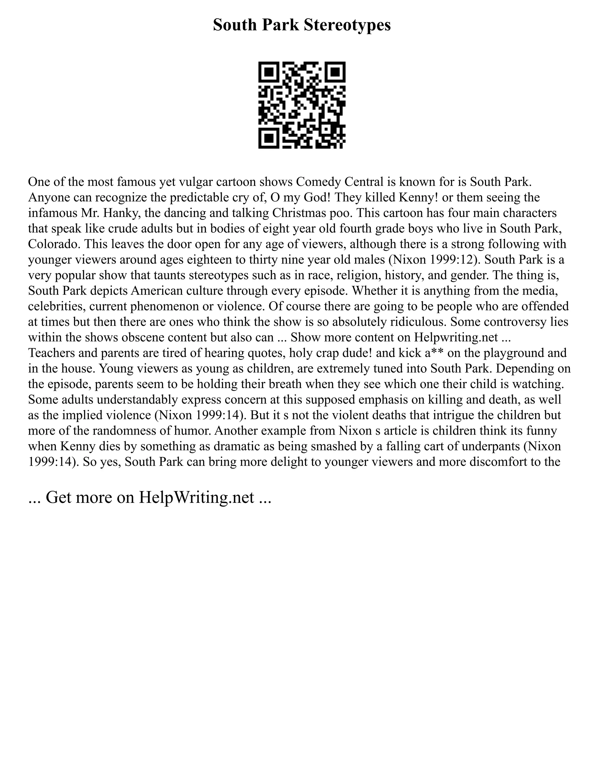 South Park Stereotypes
One of the most famous yet vulgar cartoon shows Comedy Central is known for is South Park.
Anyone can recognize the predictable cry of, O my God! They killed Kenny! or them seeing the
infamous Mr. Hanky, the dancing and talking Christmas poo. This cartoon has four main characters
that speak like crude adults but in bodies of eight year old fourth grade boys who live in South Park,
Colorado. This leaves the door open for any age of viewers, although there is a strong following with
younger viewers around ages eighteen to thirty nine year old males (Nixon 1999:12). South Park is a
very popular show that taunts stereotypes such as in race, religion, history, and gender. The thing is,
South Park depicts American culture through every episode. Whether it is anything from the media,
celebrities, current phenomenon or violence. Of course there are going to be people who are offended
at times but then there are ones who think the show is so absolutely ridiculous. Some controversy lies
within the shows obscene content but also can ... Show more content on Helpwriting.net ...
Teachers and parents are tired of hearing quotes, holy crap dude! and kick a** on the playground and
in the house. Young viewers as young as children, are extremely tuned into South Park. Depending on
the episode, parents seem to be holding their breath when they see which one their child is watching.
Some adults understandably express concern at this supposed emphasis on killing and death, as well
as the implied violence (Nixon 1999:14). But it s not the violent deaths that intrigue the children but
more of the randomness of humor. Another example from Nixon s article is children think its funny
when Kenny dies by something as dramatic as being smashed by a falling cart of underpants (Nixon
1999:14). So yes, South Park can bring more delight to younger viewers and more discomfort to the
... Get more on HelpWriting.net ...
 