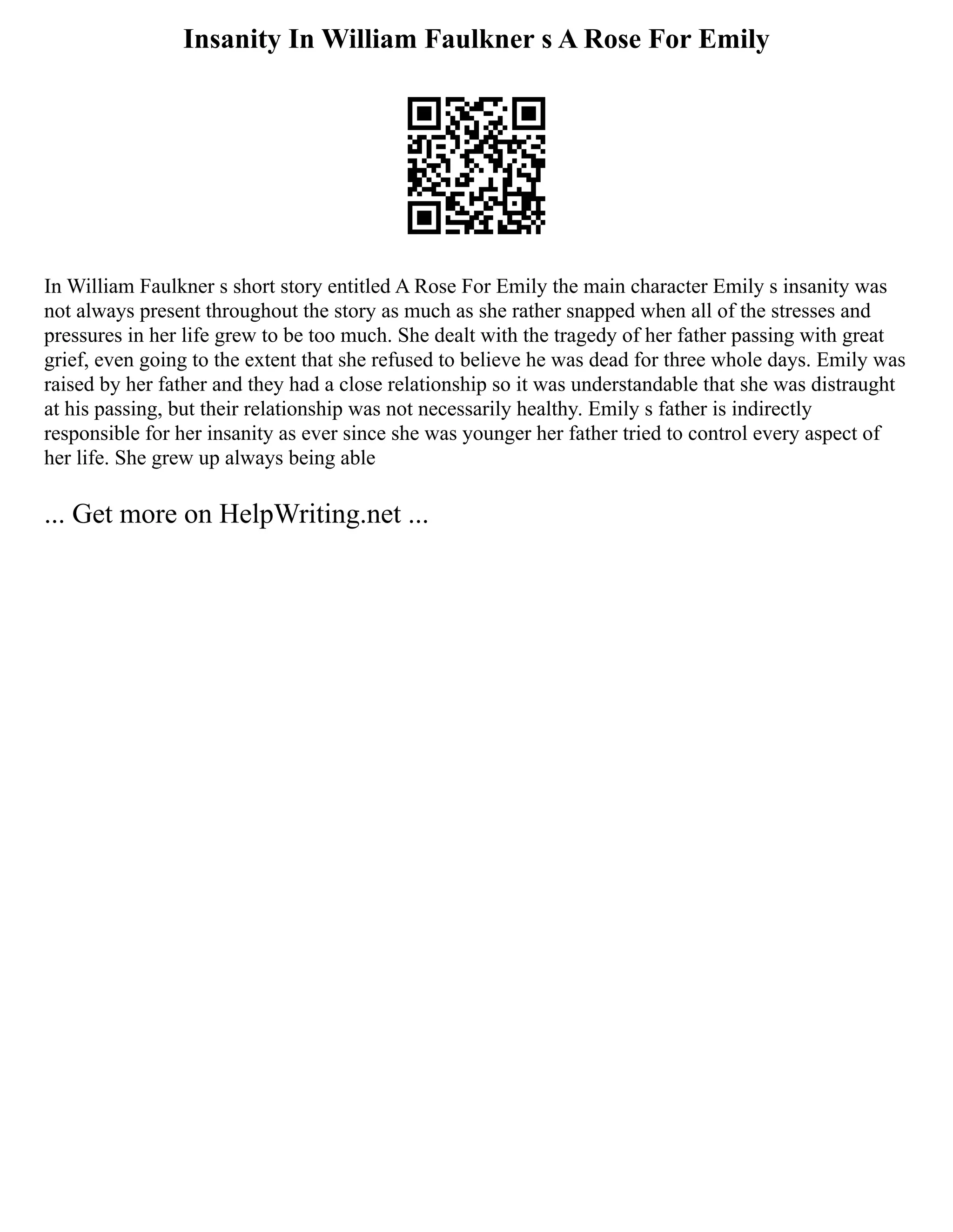 Insanity In William Faulkner s A Rose For Emily
In William Faulkner s short story entitled A Rose For Emily the main character Emily s insanity was
not always present throughout the story as much as she rather snapped when all of the stresses and
pressures in her life grew to be too much. She dealt with the tragedy of her father passing with great
grief, even going to the extent that she refused to believe he was dead for three whole days. Emily was
raised by her father and they had a close relationship so it was understandable that she was distraught
at his passing, but their relationship was not necessarily healthy. Emily s father is indirectly
responsible for her insanity as ever since she was younger her father tried to control every aspect of
her life. She grew up always being able
... Get more on HelpWriting.net ...
 