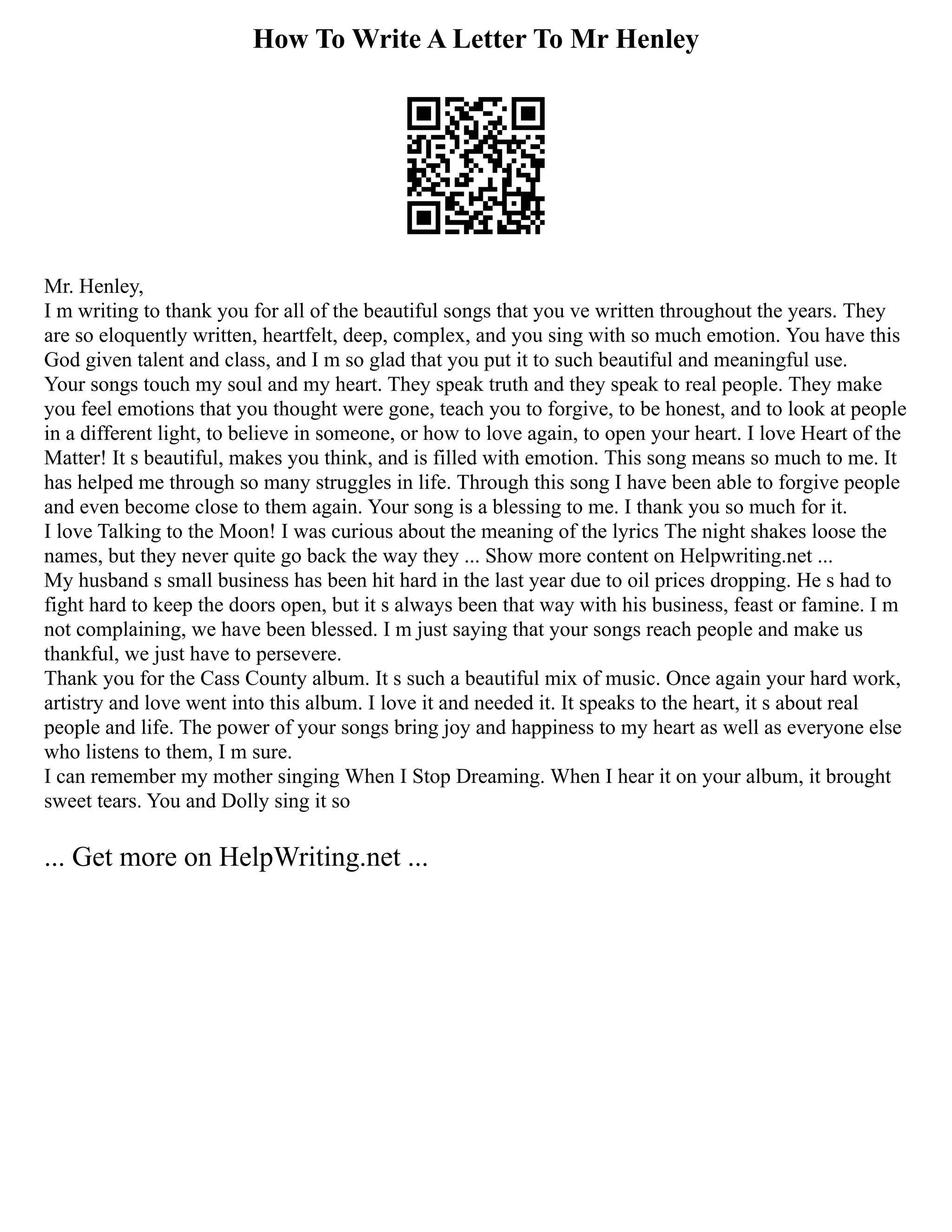 How To Write A Letter To Mr Henley
Mr. Henley,
I m writing to thank you for all of the beautiful songs that you ve written throughout the years. They
are so eloquently written, heartfelt, deep, complex, and you sing with so much emotion. You have this
God given talent and class, and I m so glad that you put it to such beautiful and meaningful use.
Your songs touch my soul and my heart. They speak truth and they speak to real people. They make
you feel emotions that you thought were gone, teach you to forgive, to be honest, and to look at people
in a different light, to believe in someone, or how to love again, to open your heart. I love Heart of the
Matter! It s beautiful, makes you think, and is filled with emotion. This song means so much to me. It
has helped me through so many struggles in life. Through this song I have been able to forgive people
and even become close to them again. Your song is a blessing to me. I thank you so much for it.
I love Talking to the Moon! I was curious about the meaning of the lyrics The night shakes loose the
names, but they never quite go back the way they ... Show more content on Helpwriting.net ...
My husband s small business has been hit hard in the last year due to oil prices dropping. He s had to
fight hard to keep the doors open, but it s always been that way with his business, feast or famine. I m
not complaining, we have been blessed. I m just saying that your songs reach people and make us
thankful, we just have to persevere.
Thank you for the Cass County album. It s such a beautiful mix of music. Once again your hard work,
artistry and love went into this album. I love it and needed it. It speaks to the heart, it s about real
people and life. The power of your songs bring joy and happiness to my heart as well as everyone else
who listens to them, I m sure.
I can remember my mother singing When I Stop Dreaming. When I hear it on your album, it brought
sweet tears. You and Dolly sing it so
... Get more on HelpWriting.net ...
 