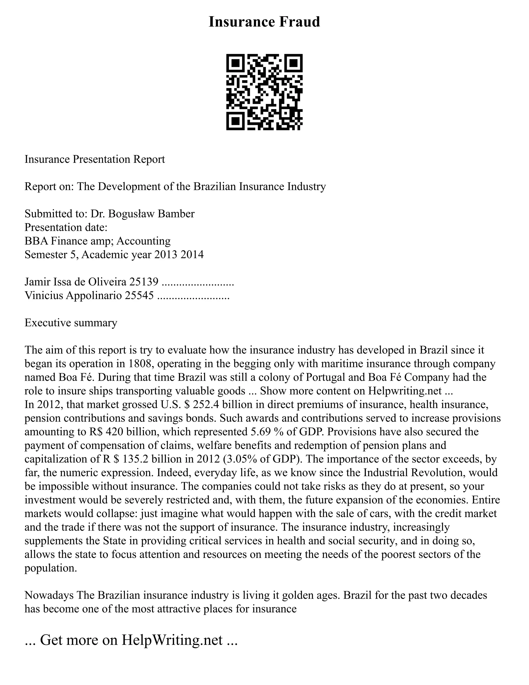Insurance Fraud
Insurance Presentation Report
Report on: The Development of the Brazilian Insurance Industry
Submitted to: Dr. Bogusław Bamber
Presentation date:
BBA Finance amp; Accounting
Semester 5, Academic year 2013 2014
Jamir Issa de Oliveira 25139 .........................
Vinicius Appolinario 25545 .........................
Executive summary
The aim of this report is try to evaluate how the insurance industry has developed in Brazil since it
began its operation in 1808, operating in the begging only with maritime insurance through company
named Boa Fé. During that time Brazil was still a colony of Portugal and Boa Fé Company had the
role to insure ships transporting valuable goods ... Show more content on Helpwriting.net ...
In 2012, that market grossed U.S. $ 252.4 billion in direct premiums of insurance, health insurance,
pension contributions and savings bonds. Such awards and contributions served to increase provisions
amounting to R$ 420 billion, which represented 5.69 % of GDP. Provisions have also secured the
payment of compensation of claims, welfare benefits and redemption of pension plans and
capitalization of R $ 135.2 billion in 2012 (3.05% of GDP). The importance of the sector exceeds, by
far, the numeric expression. Indeed, everyday life, as we know since the Industrial Revolution, would
be impossible without insurance. The companies could not take risks as they do at present, so your
investment would be severely restricted and, with them, the future expansion of the economies. Entire
markets would collapse: just imagine what would happen with the sale of cars, with the credit market
and the trade if there was not the support of insurance. The insurance industry, increasingly
supplements the State in providing critical services in health and social security, and in doing so,
allows the state to focus attention and resources on meeting the needs of the poorest sectors of the
population.
Nowadays The Brazilian insurance industry is living it golden ages. Brazil for the past two decades
has become one of the most attractive places for insurance
... Get more on HelpWriting.net ...
 