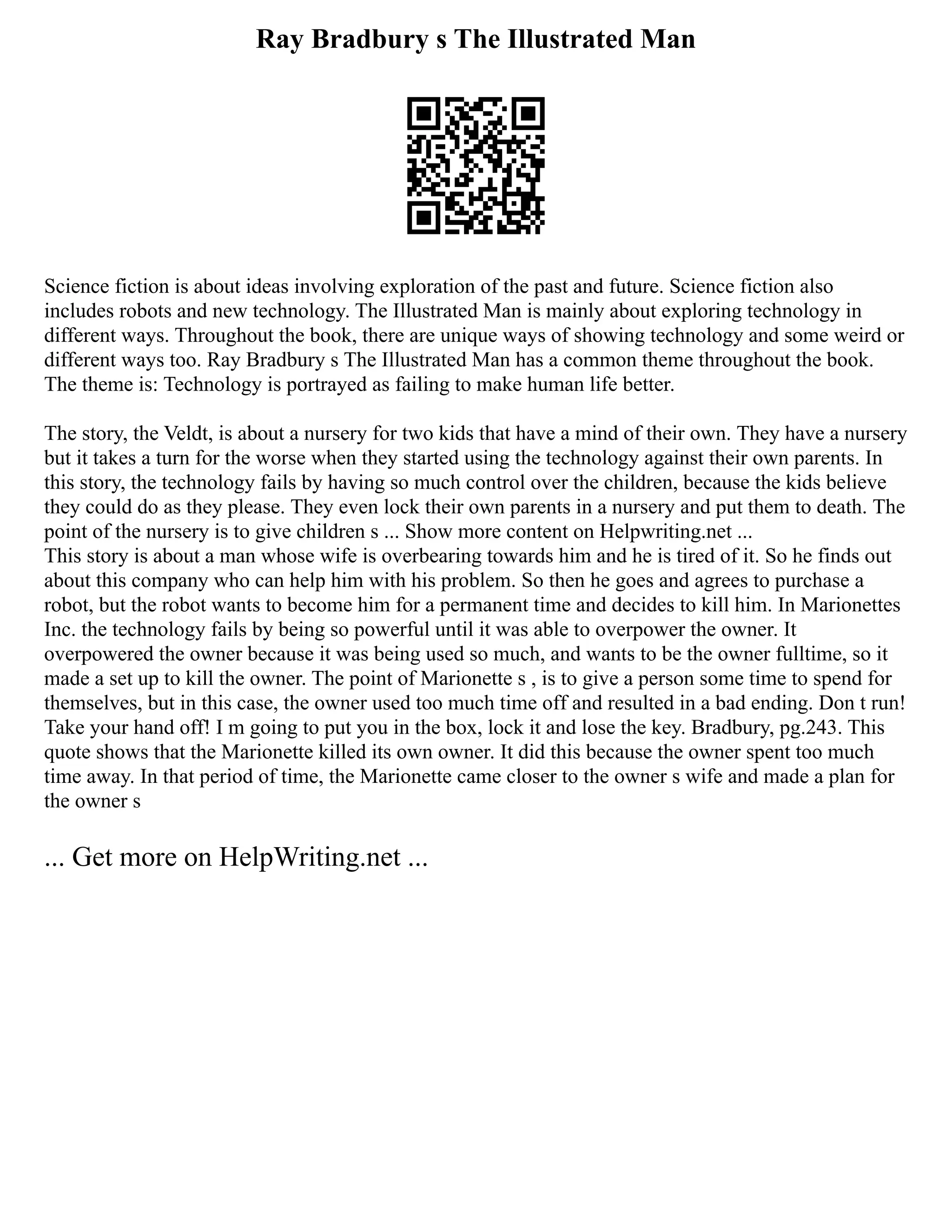 Ray Bradbury s The Illustrated Man
Science fiction is about ideas involving exploration of the past and future. Science fiction also
includes robots and new technology. The Illustrated Man is mainly about exploring technology in
different ways. Throughout the book, there are unique ways of showing technology and some weird or
different ways too. Ray Bradbury s The Illustrated Man has a common theme throughout the book.
The theme is: Technology is portrayed as failing to make human life better.
The story, the Veldt, is about a nursery for two kids that have a mind of their own. They have a nursery
but it takes a turn for the worse when they started using the technology against their own parents. In
this story, the technology fails by having so much control over the children, because the kids believe
they could do as they please. They even lock their own parents in a nursery and put them to death. The
point of the nursery is to give children s ... Show more content on Helpwriting.net ...
This story is about a man whose wife is overbearing towards him and he is tired of it. So he finds out
about this company who can help him with his problem. So then he goes and agrees to purchase a
robot, but the robot wants to become him for a permanent time and decides to kill him. In Marionettes
Inc. the technology fails by being so powerful until it was able to overpower the owner. It
overpowered the owner because it was being used so much, and wants to be the owner fulltime, so it
made a set up to kill the owner. The point of Marionette s , is to give a person some time to spend for
themselves, but in this case, the owner used too much time off and resulted in a bad ending. Don t run!
Take your hand off! I m going to put you in the box, lock it and lose the key. Bradbury, pg.243. This
quote shows that the Marionette killed its own owner. It did this because the owner spent too much
time away. In that period of time, the Marionette came closer to the owner s wife and made a plan for
the owner s
... Get more on HelpWriting.net ...
 