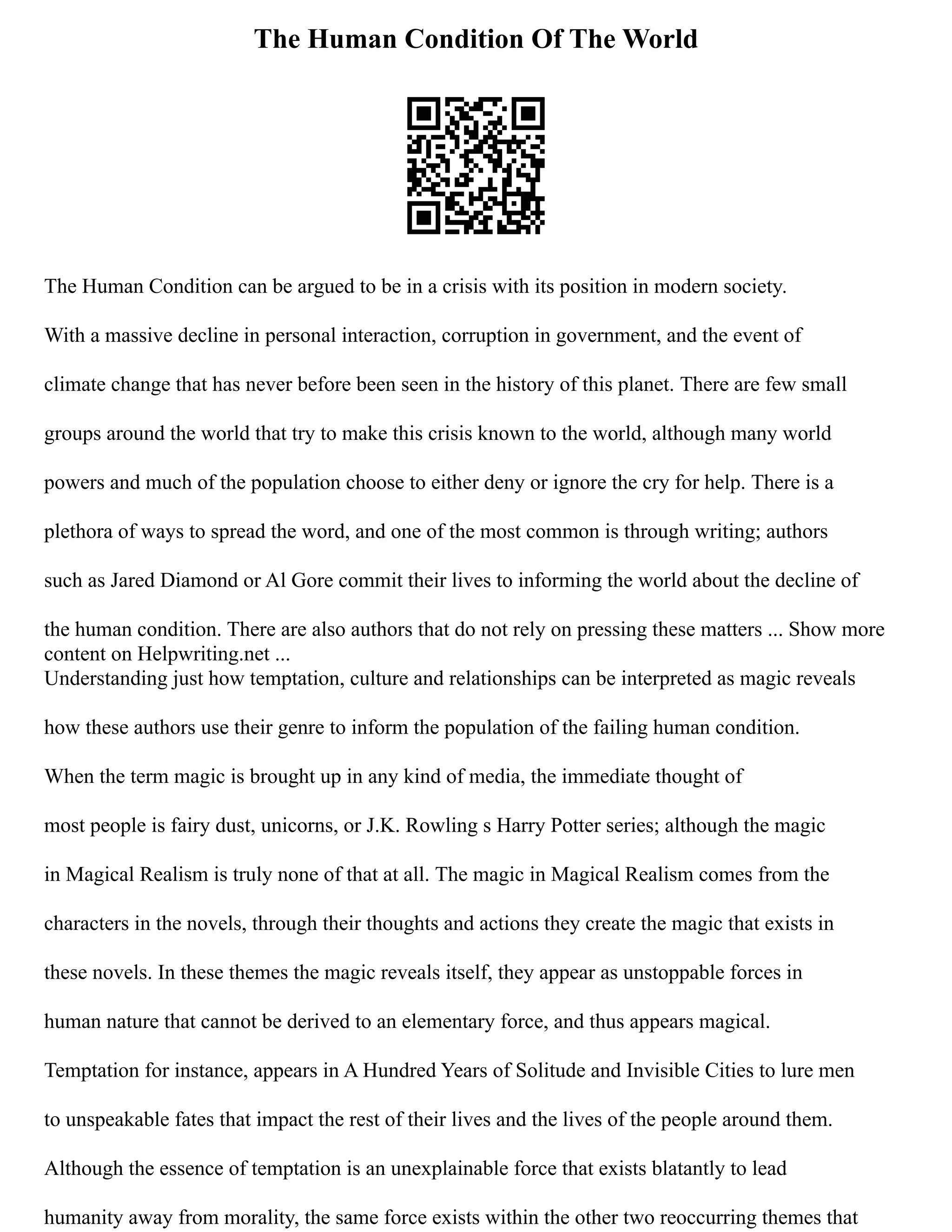 The Human Condition Of The World
The Human Condition can be argued to be in a crisis with its position in modern society.
With a massive decline in personal interaction, corruption in government, and the event of
climate change that has never before been seen in the history of this planet. There are few small
groups around the world that try to make this crisis known to the world, although many world
powers and much of the population choose to either deny or ignore the cry for help. There is a
plethora of ways to spread the word, and one of the most common is through writing; authors
such as Jared Diamond or Al Gore commit their lives to informing the world about the decline of
the human condition. There are also authors that do not rely on pressing these matters ... Show more
content on Helpwriting.net ...
Understanding just how temptation, culture and relationships can be interpreted as magic reveals
how these authors use their genre to inform the population of the failing human condition.
When the term magic is brought up in any kind of media, the immediate thought of
most people is fairy dust, unicorns, or J.K. Rowling s Harry Potter series; although the magic
in Magical Realism is truly none of that at all. The magic in Magical Realism comes from the
characters in the novels, through their thoughts and actions they create the magic that exists in
these novels. In these themes the magic reveals itself, they appear as unstoppable forces in
human nature that cannot be derived to an elementary force, and thus appears magical.
Temptation for instance, appears in A Hundred Years of Solitude and Invisible Cities to lure men
to unspeakable fates that impact the rest of their lives and the lives of the people around them.
Although the essence of temptation is an unexplainable force that exists blatantly to lead
humanity away from morality, the same force exists within the other two reoccurring themes that
 