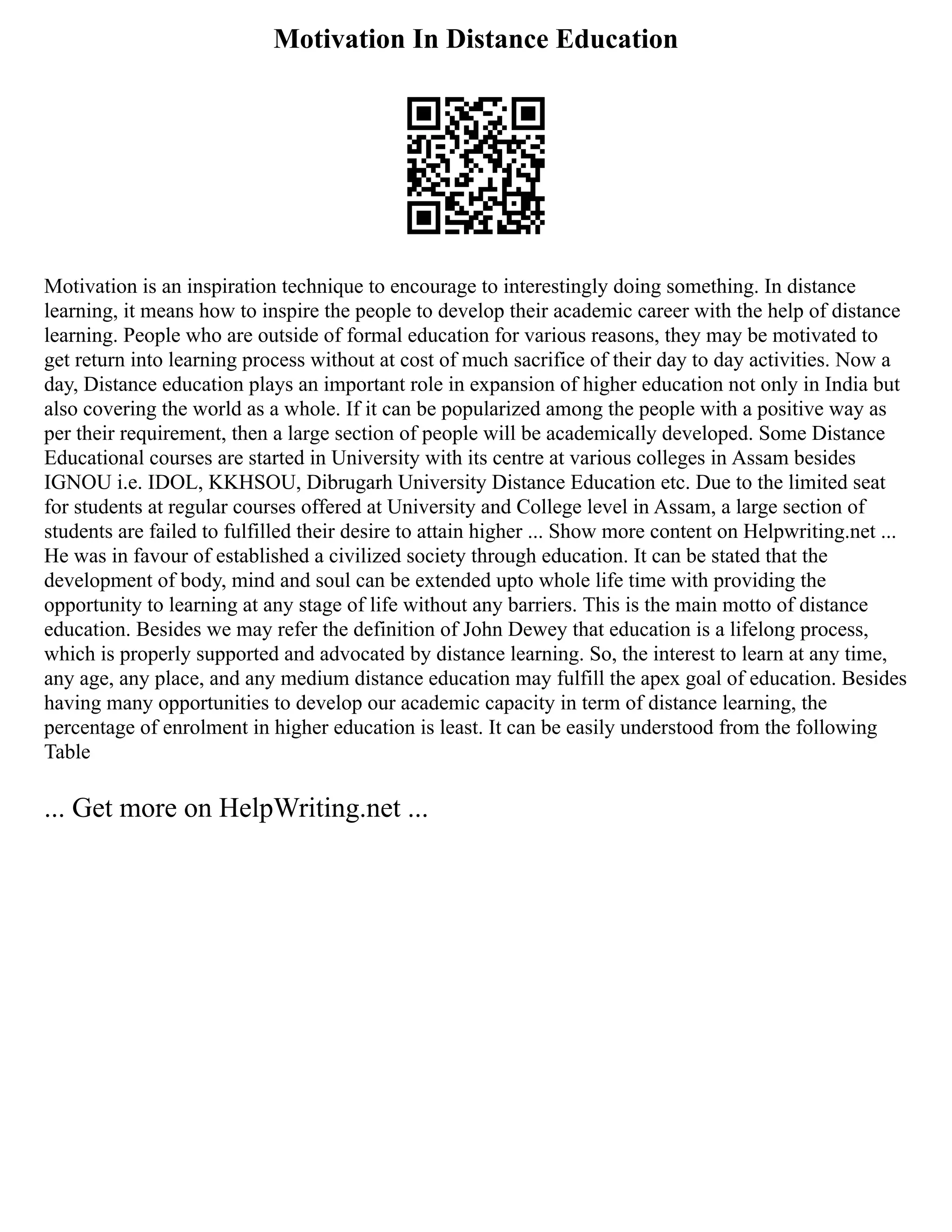 Motivation In Distance Education
Motivation is an inspiration technique to encourage to interestingly doing something. In distance
learning, it means how to inspire the people to develop their academic career with the help of distance
learning. People who are outside of formal education for various reasons, they may be motivated to
get return into learning process without at cost of much sacrifice of their day to day activities. Now a
day, Distance education plays an important role in expansion of higher education not only in India but
also covering the world as a whole. If it can be popularized among the people with a positive way as
per their requirement, then a large section of people will be academically developed. Some Distance
Educational courses are started in University with its centre at various colleges in Assam besides
IGNOU i.e. IDOL, KKHSOU, Dibrugarh University Distance Education etc. Due to the limited seat
for students at regular courses offered at University and College level in Assam, a large section of
students are failed to fulfilled their desire to attain higher ... Show more content on Helpwriting.net ...
He was in favour of established a civilized society through education. It can be stated that the
development of body, mind and soul can be extended upto whole life time with providing the
opportunity to learning at any stage of life without any barriers. This is the main motto of distance
education. Besides we may refer the definition of John Dewey that education is a lifelong process,
which is properly supported and advocated by distance learning. So, the interest to learn at any time,
any age, any place, and any medium distance education may fulfill the apex goal of education. Besides
having many opportunities to develop our academic capacity in term of distance learning, the
percentage of enrolment in higher education is least. It can be easily understood from the following
Table
... Get more on HelpWriting.net ...
 