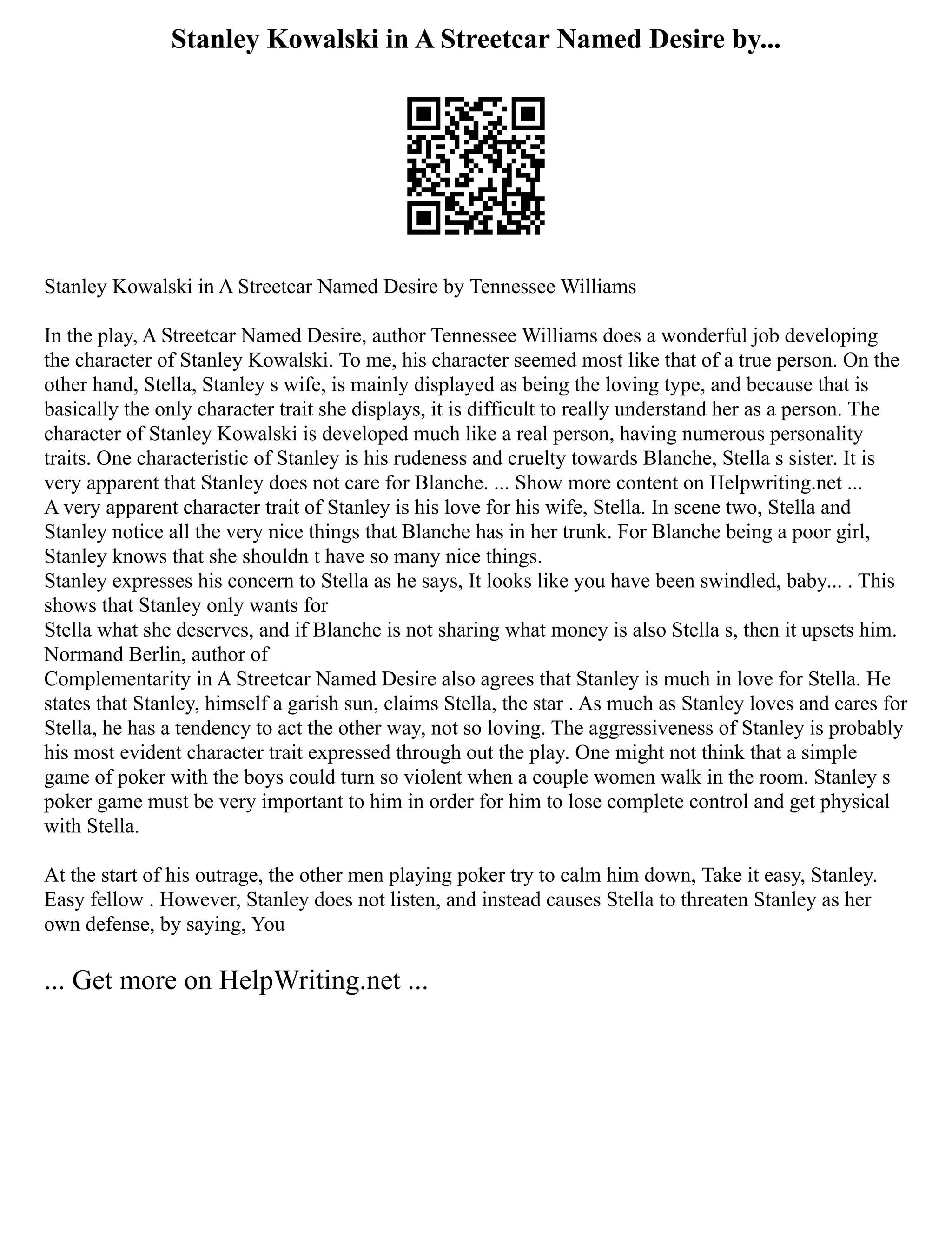 Stanley Kowalski in A Streetcar Named Desire by...
Stanley Kowalski in A Streetcar Named Desire by Tennessee Williams
In the play, A Streetcar Named Desire, author Tennessee Williams does a wonderful job developing
the character of Stanley Kowalski. To me, his character seemed most like that of a true person. On the
other hand, Stella, Stanley s wife, is mainly displayed as being the loving type, and because that is
basically the only character trait she displays, it is difficult to really understand her as a person. The
character of Stanley Kowalski is developed much like a real person, having numerous personality
traits. One characteristic of Stanley is his rudeness and cruelty towards Blanche, Stella s sister. It is
very apparent that Stanley does not care for Blanche. ... Show more content on Helpwriting.net ...
A very apparent character trait of Stanley is his love for his wife, Stella. In scene two, Stella and
Stanley notice all the very nice things that Blanche has in her trunk. For Blanche being a poor girl,
Stanley knows that she shouldn t have so many nice things.
Stanley expresses his concern to Stella as he says, It looks like you have been swindled, baby... . This
shows that Stanley only wants for
Stella what she deserves, and if Blanche is not sharing what money is also Stella s, then it upsets him.
Normand Berlin, author of
Complementarity in A Streetcar Named Desire also agrees that Stanley is much in love for Stella. He
states that Stanley, himself a garish sun, claims Stella, the star . As much as Stanley loves and cares for
Stella, he has a tendency to act the other way, not so loving. The aggressiveness of Stanley is probably
his most evident character trait expressed through out the play. One might not think that a simple
game of poker with the boys could turn so violent when a couple women walk in the room. Stanley s
poker game must be very important to him in order for him to lose complete control and get physical
with Stella.
At the start of his outrage, the other men playing poker try to calm him down, Take it easy, Stanley.
Easy fellow . However, Stanley does not listen, and instead causes Stella to threaten Stanley as her
own defense, by saying, You
... Get more on HelpWriting.net ...
 