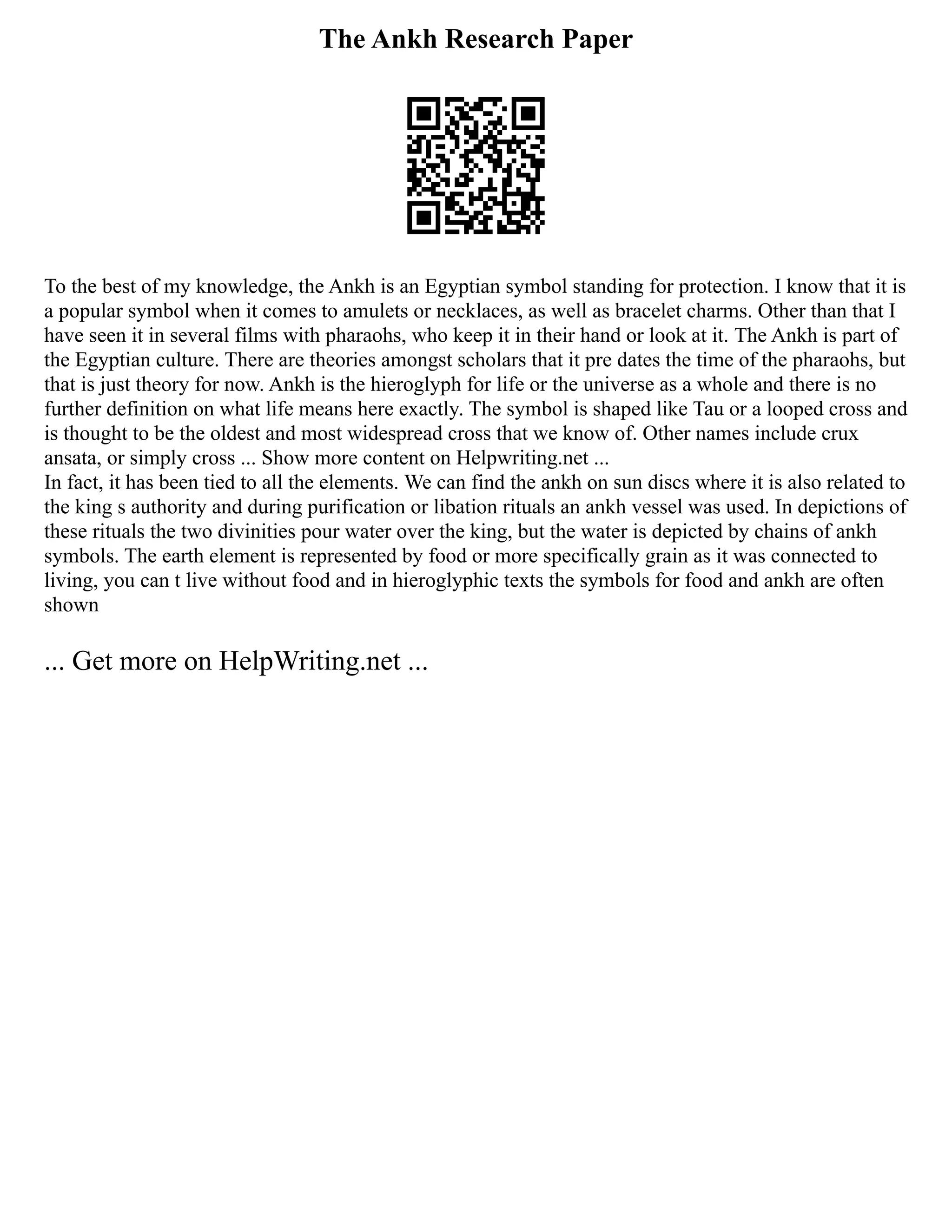 The Ankh Research Paper
To the best of my knowledge, the Ankh is an Egyptian symbol standing for protection. I know that it is
a popular symbol when it comes to amulets or necklaces, as well as bracelet charms. Other than that I
have seen it in several films with pharaohs, who keep it in their hand or look at it. The Ankh is part of
the Egyptian culture. There are theories amongst scholars that it pre dates the time of the pharaohs, but
that is just theory for now. Ankh is the hieroglyph for life or the universe as a whole and there is no
further definition on what life means here exactly. The symbol is shaped like Tau or a looped cross and
is thought to be the oldest and most widespread cross that we know of. Other names include crux
ansata, or simply cross ... Show more content on Helpwriting.net ...
In fact, it has been tied to all the elements. We can find the ankh on sun discs where it is also related to
the king s authority and during purification or libation rituals an ankh vessel was used. In depictions of
these rituals the two divinities pour water over the king, but the water is depicted by chains of ankh
symbols. The earth element is represented by food or more specifically grain as it was connected to
living, you can t live without food and in hieroglyphic texts the symbols for food and ankh are often
shown
... Get more on HelpWriting.net ...
 