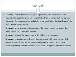 Analysis
 Sentence 1 restates the thesis that focus, organisation, and clarity are the key
elements of a successful essay. The phrase ‘Clearly then’ implies that, having read
the case for focus, organisation, and clarity being identified as the ‘key elements’, the
reader agrees with the thesis.
 Sentence 2 acknowledges the importance of the essay’s content but asserts that
sound content isn’t enough for success.
 Sentence 3 sums up the points made in the middle three paragraphs.
 Sentence 4 restates the generalisation the essay started with – that students find
essay writing difficult – but then ends on a high note with the prediction that
addressing the key elements discussed in the middle paragraphs will ensure success.
 