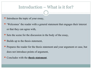 Introduction – What is it for?
 Introduces the topic of your essay,
 ‘Welcomes’ the reader with a general statement that engages their interest
or that they can agree with,
 Sets the scene for the discussion in the body of the essay,
 Builds up to the thesis statement,
 Prepares the reader for the thesis statement and your argument or case, but
does not introduce points of argument,
 Concludes with the thesis statement.
 