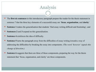 Analysis
 The first six sentences in this introductory paragraphprepare the reader for the thesis statementin
sentence7 that the three key elementsof a successfulessay are ‘focus, organisation, and clarity‘
 Sentence 1 makes the generalisation that students‘find essay writing difficultand frustrating’, and
 Sentences 2 and 3 expand on this generalisation.
 Sentence 4 reinforces the idea of difficulty.
 Sentence 5 turns the paragraphaway from the difficultiesof essay writing towards a way of
addressing the difficulties by breaking the essay into components. (The word ‘however’ signals this
change of direction.)
 Sentence 6 suggests that there are three of these components, preparingthe way for the thesis
statementthat ‘focus, organisation, and clarity’ are these components.
 