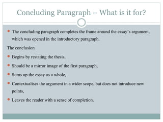Concluding Paragraph – What is it for?
 The concluding paragraph completes the frame around the essay’s argument,
which was opened in the introductory paragraph.
The conclusion
 Begins by restating the thesis,
 Should be a mirror image of the first paragraph,
 Sums up the essay as a whole,
 Contextualises the argument in a wider scope, but does not introduce new
points,
 Leaves the reader with a sense of completion.
 