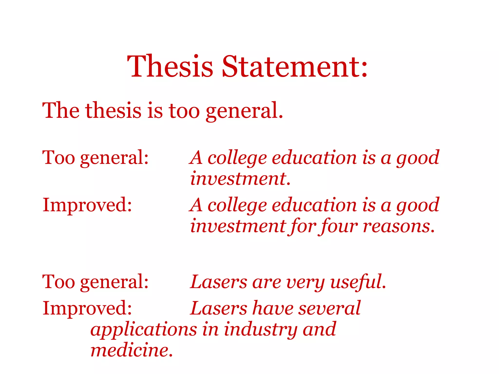 Thesis Statement:
The thesis is too general.
Too general: A college education is a good
investment.
Improved: A college education is a good
investment for four reasons.
Too general: Lasers are very useful.
Improved: Lasers have several
applications in industry and
medicine.
 