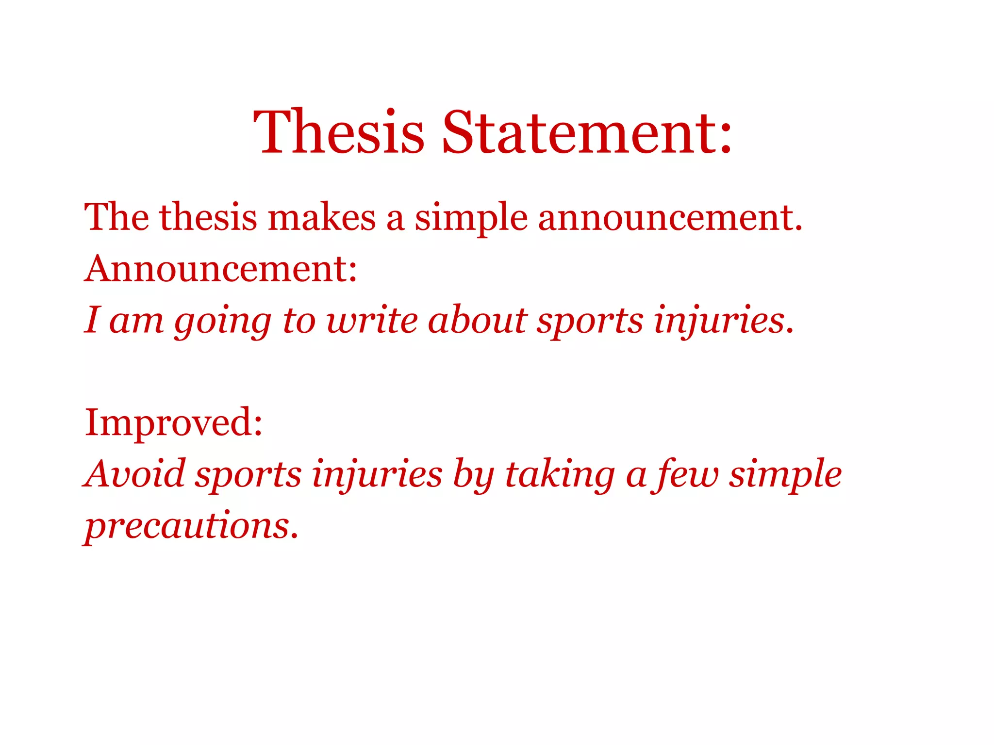 Thesis Statement:
The thesis makes a simple announcement.
Announcement:
I am going to write about sports injuries.
Improved:
Avoid sports injuries by taking a few simple
precautions.
 