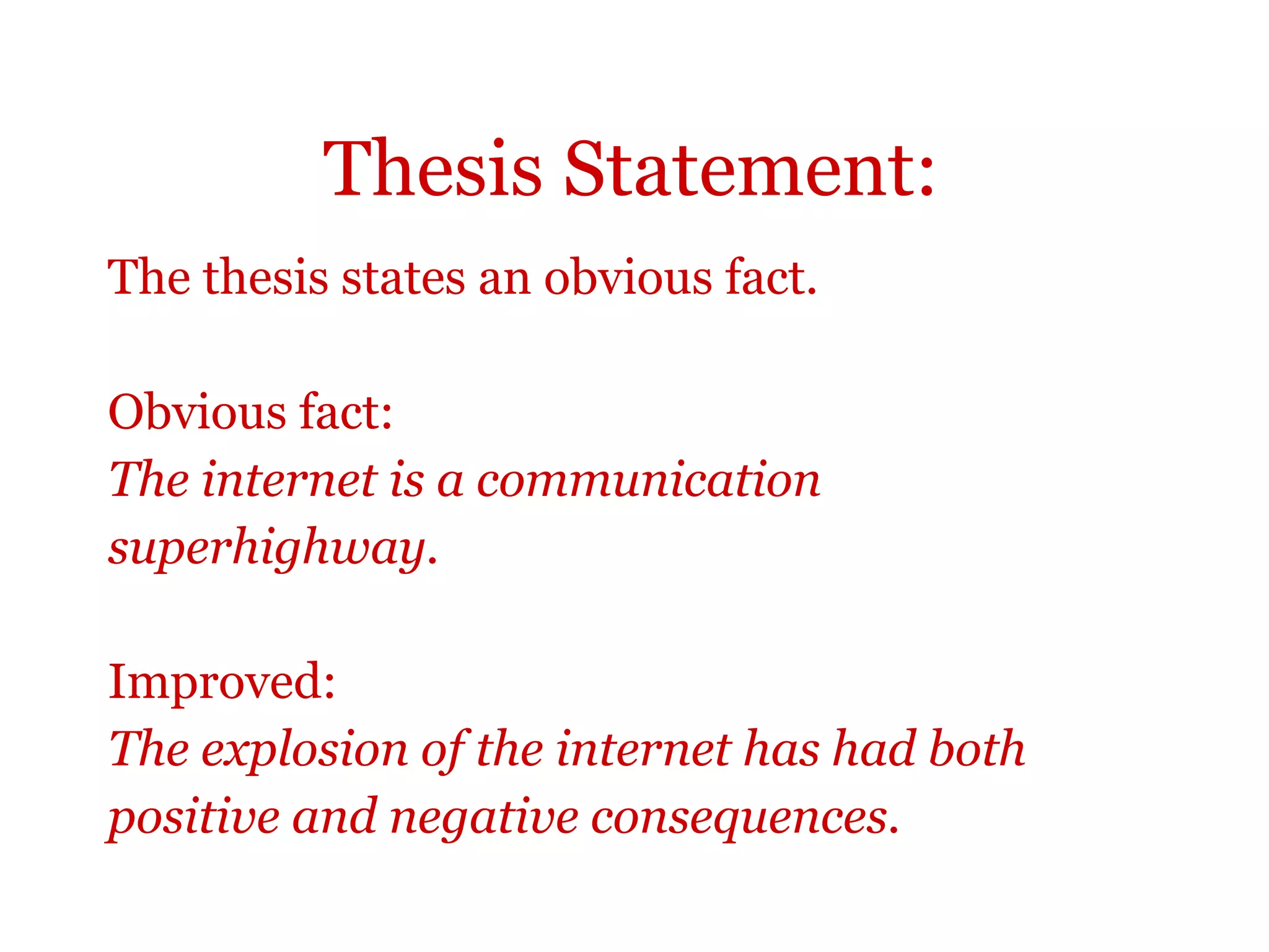 Thesis Statement:
The thesis states an obvious fact.
Obvious fact:
The internet is a communication
superhighway.
Improved:
The explosion of the internet has had both
positive and negative consequences.
 