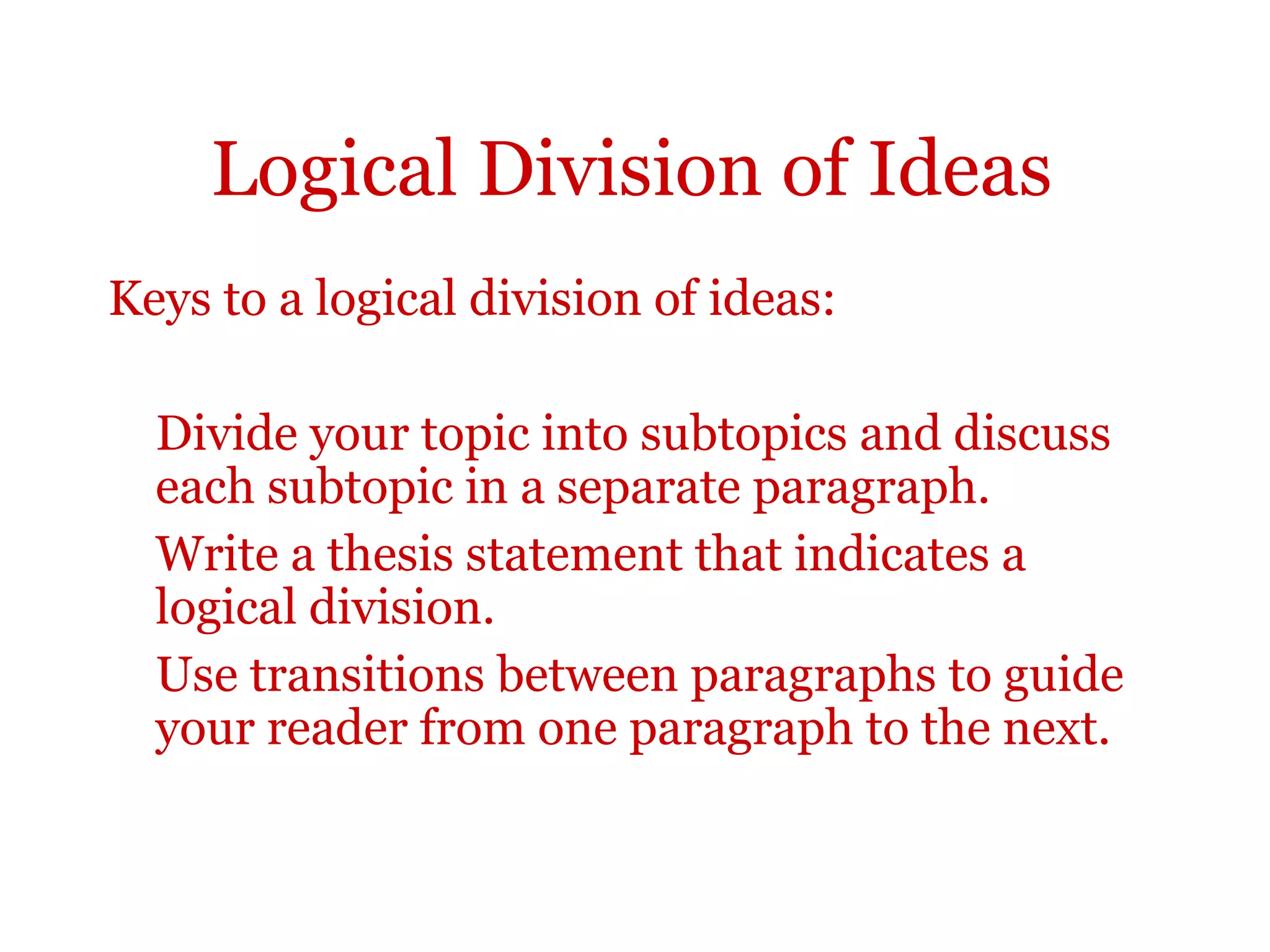 Logical Division of Ideas
Keys to a logical division of ideas:
Divide your topic into subtopics and discuss
each subtopic in a separate paragraph.
Write a thesis statement that indicates a
logical division.
Use transitions between paragraphs to guide
your reader from one paragraph to the next.
 