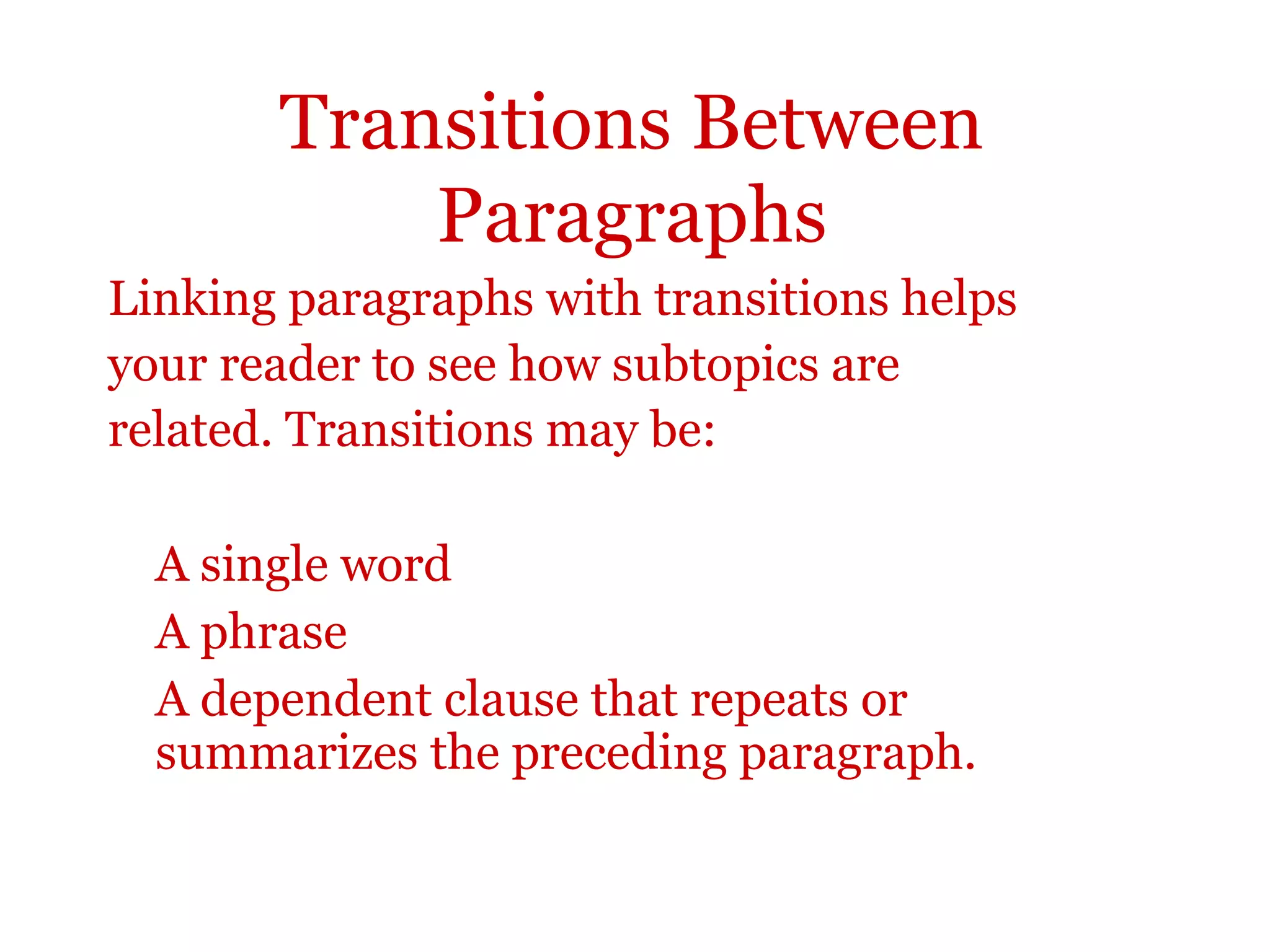 Transitions Between
Paragraphs
Linking paragraphs with transitions helps
your reader to see how subtopics are
related. Transitions may be:
A single word
A phrase
A dependent clause that repeats or
summarizes the preceding paragraph.
 